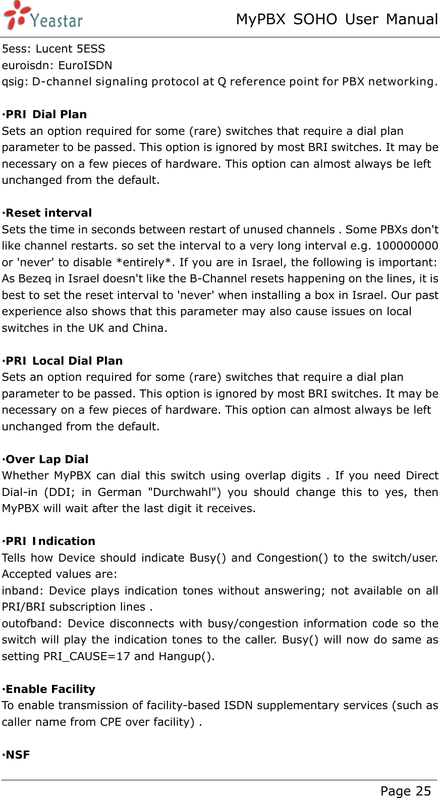 MyPBX SOHO User Manual www.yeastar.com                                          Page 25  5ess: Lucent 5ESS euroisdn: EuroISDN qsig: D-channel signaling protocol at Q reference point for PBX networking.  ·PRI Dial Plan Sets an option required for some (rare) switches that require a dial plan parameter to be passed. This option is ignored by most BRI switches. It may be necessary on a few pieces of hardware. This option can almost always be left unchanged from the default.  ·Reset interval Sets the time in seconds between restart of unused channels . Some PBXs don&apos;t like channel restarts. so set the interval to a very long interval e.g. 100000000 or &apos;never&apos; to disable *entirely*. If you are in Israel, the following is important: As Bezeq in Israel doesn&apos;t like the B-Channel resets happening on the lines, it is best to set the reset interval to &apos;never&apos; when installing a box in Israel. Our past experience also shows that this parameter may also cause issues on local switches in the UK and China.  ·PRI Local Dial Plan Sets an option required for some (rare) switches that require a dial plan parameter to be passed. This option is ignored by most BRI switches. It may be necessary on a few pieces of hardware. This option can almost always be left unchanged from the default.  ·Over Lap Dial Whether MyPBX can dial this switch using overlap digits . If you need Direct Dial-in (DDI; in German &quot;Durchwahl&quot;) you should change this to yes, then MyPBX will wait after the last digit it receives.  ·PRI Indication Tells how Device should indicate Busy() and Congestion() to the switch/user.  Accepted values are: inband: Device plays indication tones without answering; not available on all PRI/BRI subscription lines . outofband: Device disconnects with busy/congestion information code so the switch will play the indication tones to the caller. Busy() will now do same as setting PRI_CAUSE=17 and Hangup().    ·Enable Facility  To enable transmission of facility-based ISDN supplementary services (such as caller name from CPE over facility) .   ·NSF 