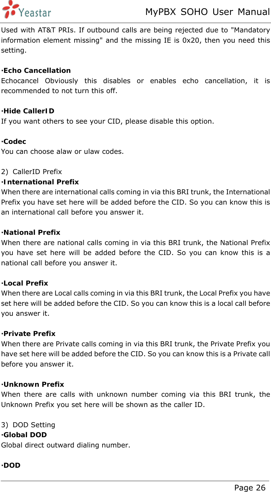 MyPBX SOHO User Manual www.yeastar.com                                          Page 26  Used with AT&amp;T PRIs. If outbound calls are being rejected due to &quot;Mandatory information element missing&quot; and the missing IE is 0x20, then you need this setting.   ·Echo Cancellation Echocancel Obviously this disables or enables echo cancellation, it is recommended to not turn this off.  ·Hide CallerID If you want others to see your CID, please disable this option.  ·Codec You can choose alaw or ulaw codes.  2) CallerID Prefix ·International Prefix When there are international calls coming in via this BRI trunk, the International Prefix you have set here will be added before the CID. So you can know this is an international call before you answer it.  ·National Prefix When there are national calls coming in via this BRI trunk, the National Prefix you have set here will be added before the CID. So you can know this is a national call before you answer it.  ·Local Prefix When there are Local calls coming in via this BRI trunk, the Local Prefix you have set here will be added before the CID. So you can know this is a local call before you answer it.  ·Private Prefix When there are Private calls coming in via this BRI trunk, the Private Prefix you have set here will be added before the CID. So you can know this is a Private call before you answer it.  ·Unknown Prefix When there are calls with unknown number coming via this BRI trunk, the Unknown Prefix you set here will be shown as the caller ID.  3) DOD Setting ·Global DOD  Global direct outward dialing number.  ·DOD  