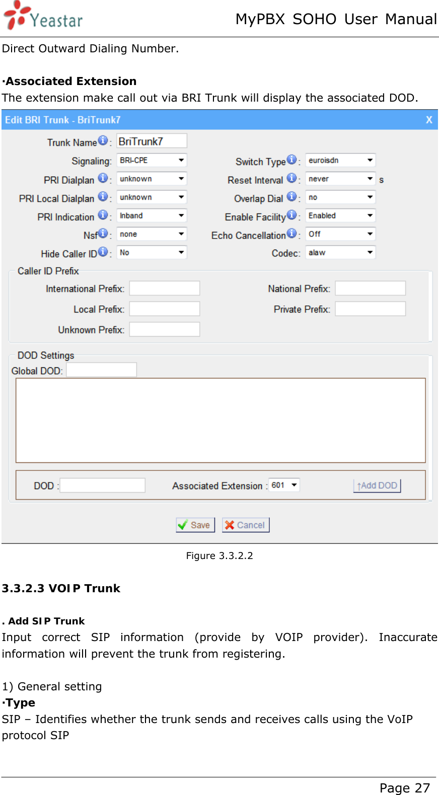 MyPBX SOHO User Manual www.yeastar.com                                          Page 27  Direct Outward Dialing Number.  ·Associated Extension The extension make call out via BRI Trunk will display the associated DOD.  Figure 3.3.2.2  3.3.2.3 VOIP Trunk  . Add SIP Trunk Input correct SIP information (provide by VOIP provider). Inaccurate information will prevent the trunk from registering.    1) General setting ·Type SIP – Identifies whether the trunk sends and receives calls using the VoIP protocol SIP    