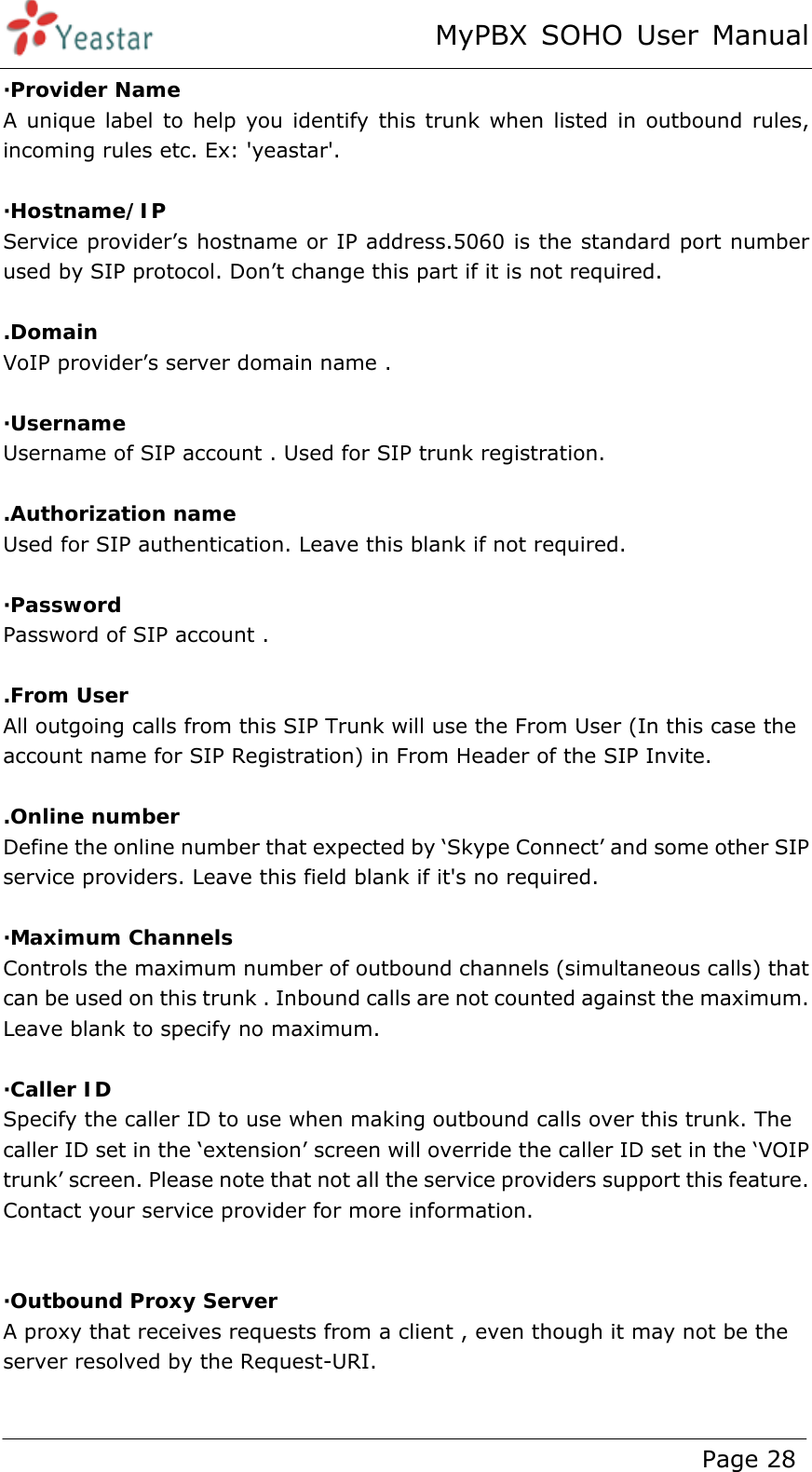 MyPBX SOHO User Manual www.yeastar.com                                          Page 28  ·Provider Name A unique label to help you identify this trunk when listed in outbound rules, incoming rules etc. Ex: &apos;yeastar&apos;.  ·Hostname/IP Service provider’s hostname or IP address.5060 is the standard port number used by SIP protocol. Don’t change this part if it is not required.  .Domain VoIP provider’s server domain name .  ·Username Username of SIP account . Used for SIP trunk registration.  .Authorization name Used for SIP authentication. Leave this blank if not required.  ·Password Password of SIP account .  .From User All outgoing calls from this SIP Trunk will use the From User (In this case the account name for SIP Registration) in From Header of the SIP Invite.  .Online number Define the online number that expected by ‘Skype Connect’ and some other SIP service providers. Leave this field blank if it&apos;s no required.  ·Maximum Channels Controls the maximum number of outbound channels (simultaneous calls) that can be used on this trunk . Inbound calls are not counted against the maximum. Leave blank to specify no maximum.  ·Caller ID Specify the caller ID to use when making outbound calls over this trunk. The caller ID set in the ‘extension’ screen will override the caller ID set in the ‘VOIP trunk’ screen. Please note that not all the service providers support this feature. Contact your service provider for more information.   ·Outbound Proxy Server A proxy that receives requests from a client , even though it may not be the server resolved by the Request-URI.  