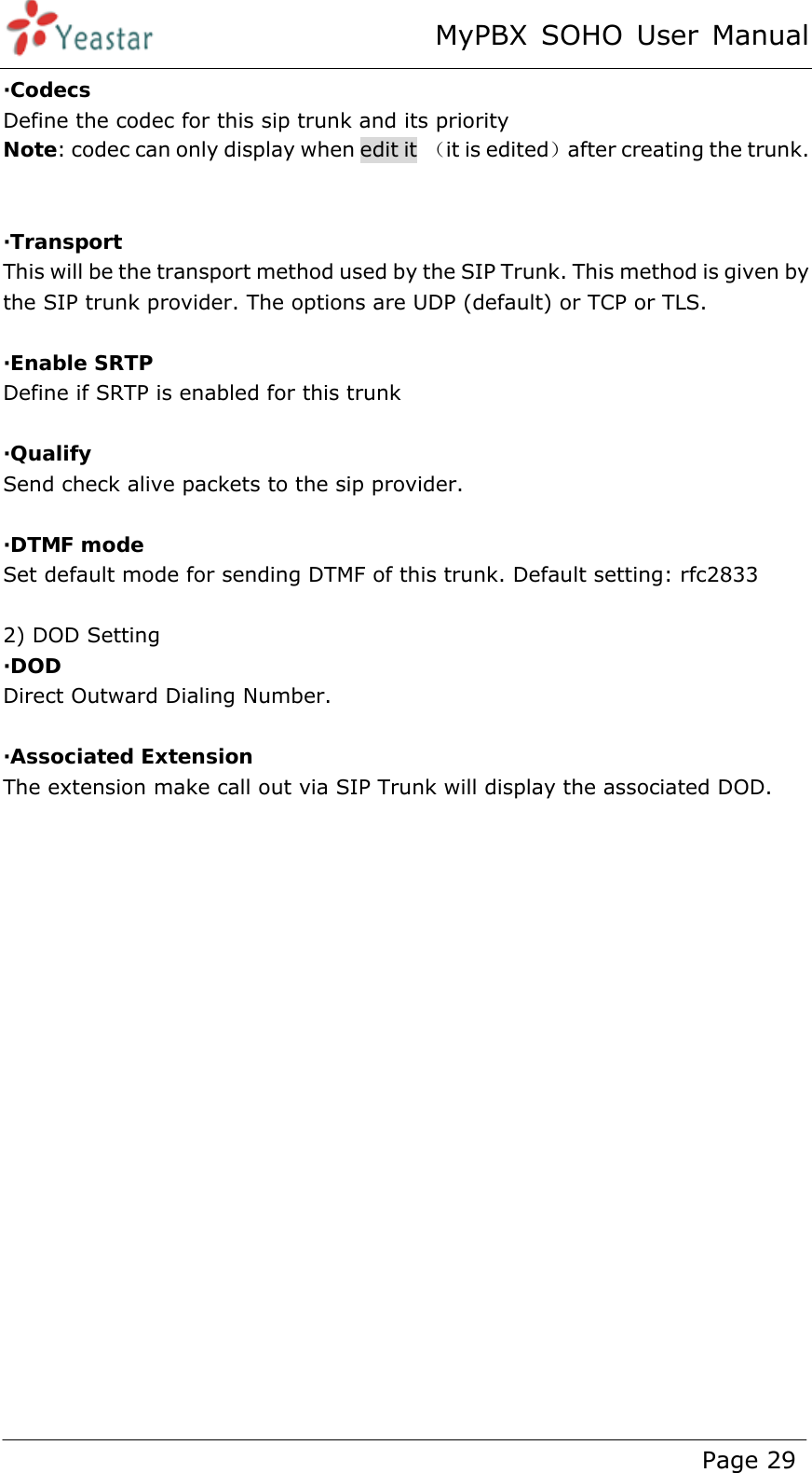 MyPBX SOHO User Manual www.yeastar.com                                          Page 29  ·Codecs Define the codec for this sip trunk and its priority Note: codec can only display when edit it  （it is edited）after creating the trunk.   ·Transport  This will be the transport method used by the SIP Trunk. This method is given by the SIP trunk provider. The options are UDP (default) or TCP or TLS.  ·Enable SRTP Define if SRTP is enabled for this trunk  ·Qualify Send check alive packets to the sip provider.  ·DTMF mode Set default mode for sending DTMF of this trunk. Default setting: rfc2833  2) DOD Setting ·DOD  Direct Outward Dialing Number.  ·Associated Extension The extension make call out via SIP Trunk will display the associated DOD.  