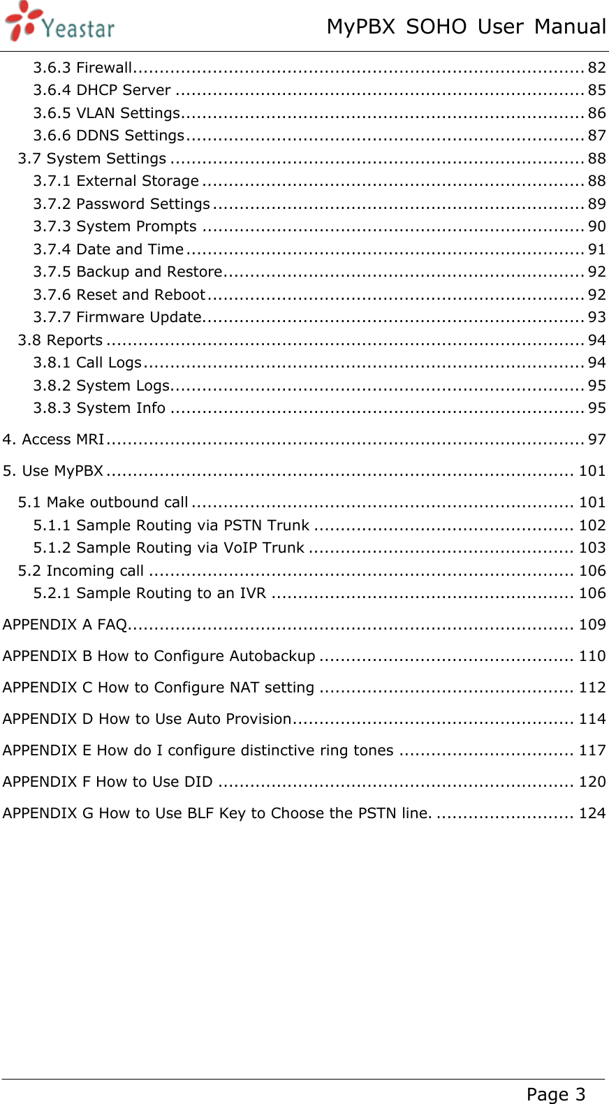 MyPBX SOHO User Manual www.yeastar.com                                          Page 3  3.6.3 Firewall ..................................................................................... 823.6.4 DHCP Server ............................................................................. 853.6.5 VLAN Settings ............................................................................ 863.6.6 DDNS Settings ........................................................................... 873.7 System Settings .............................................................................. 883.7.1 External Storage ........................................................................ 883.7.2 Password Settings ...................................................................... 893.7.3 System Prompts ........................................................................ 903.7.4 Date and Time ........................................................................... 913.7.5 Backup and Restore .................................................................... 923.7.6 Reset and Reboot ....................................................................... 923.7.7 Firmware Update ........................................................................ 933.8 Reports .......................................................................................... 943.8.1 Call Logs ................................................................................... 943.8.2 System Logs .............................................................................. 953.8.3 System Info .............................................................................. 954. Access MRI .......................................................................................... 975. Use MyPBX ........................................................................................ 1015.1 Make outbound call ........................................................................ 1015.1.1 Sample Routing via PSTN Trunk ................................................. 1025.1.2 Sample Routing via VoIP Trunk .................................................. 1035.2 Incoming call ................................................................................ 1065.2.1 Sample Routing to an IVR ......................................................... 106APPENDIX A FAQ .................................................................................... 109APPENDIX B How to Configure Autobackup ................................................ 110APPENDIX C How to Configure NAT setting ................................................ 112APPENDIX D How to Use Auto Provision ..................................................... 114APPENDIX E How do I configure distinctive ring tones ................................. 117APPENDIX F How to Use DID ................................................................... 120APPENDIX G How to Use BLF Key to Choose the PSTN line. .......................... 124       