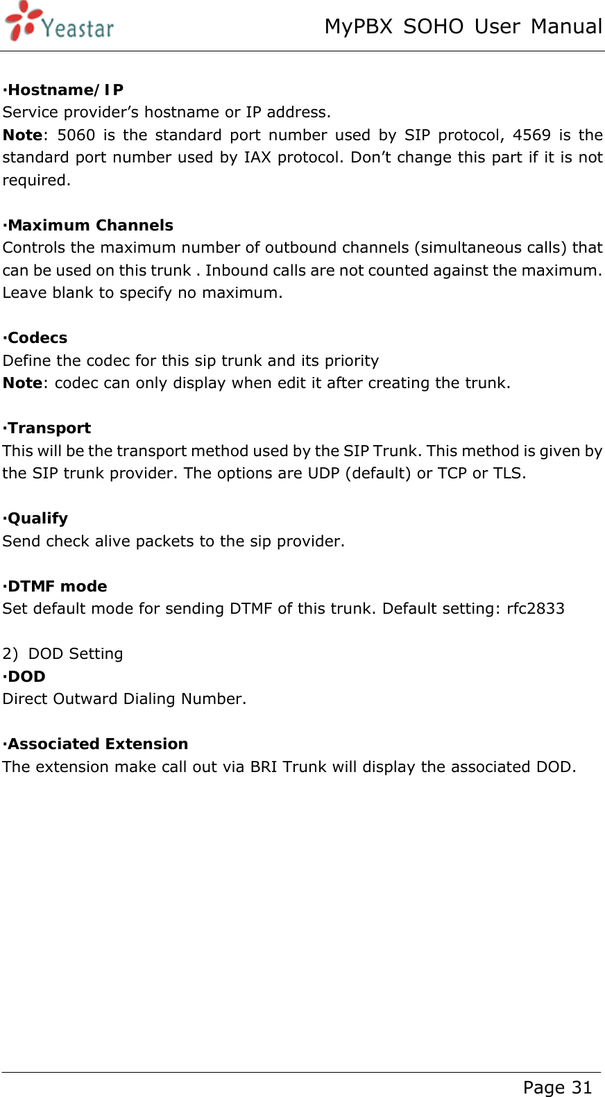 MyPBX SOHO User Manual www.yeastar.com                                          Page 31   ·Hostname/IP Service provider’s hostname or IP address. Note: 5060 is the standard port number used by SIP protocol, 4569 is the standard port number used by IAX protocol. Don’t change this part if it is not required.  ·Maximum Channels Controls the maximum number of outbound channels (simultaneous calls) that can be used on this trunk . Inbound calls are not counted against the maximum. Leave blank to specify no maximum.  ·Codecs Define the codec for this sip trunk and its priority Note: codec can only display when edit it after creating the trunk.  ·Transport  This will be the transport method used by the SIP Trunk. This method is given by the SIP trunk provider. The options are UDP (default) or TCP or TLS.  ·Qualify Send check alive packets to the sip provider.   ·DTMF mode Set default mode for sending DTMF of this trunk. Default setting: rfc2833  2) DOD Setting ·DOD  Direct Outward Dialing Number.  ·Associated Extension The extension make call out via BRI Trunk will display the associated DOD. 