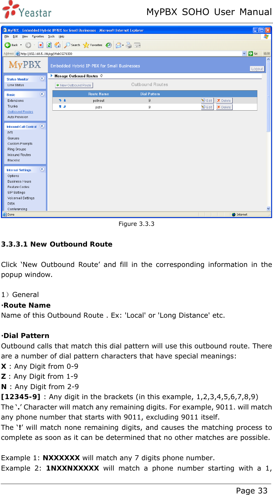 MyPBX SOHO User Manual www.yeastar.com                                          Page 33   Figure 3.3.3  3.3.3.1 New Outbound Route  Click ‘New Outbound Route’ and fill in the corresponding information in the popup window.  1）General ·Route Name Name of this Outbound Route . Ex: &apos;Local&apos; or &apos;Long Distance&apos; etc.  ·Dial Pattern Outbound calls that match this dial pattern will use this outbound route. There are a number of dial pattern characters that have special meanings: X : Any Digit from 0-9 Z : Any Digit from 1-9 N : Any Digit from 2-9 [12345-9] : Any digit in the brackets (in this example, 1,2,3,4,5,6,7,8,9) The ‘.’ Character will match any remaining digits. For example, 9011. will match any phone number that starts with 9011, excluding 9011 itself. The ‘!’ will match none remaining digits, and causes the matching process to complete as soon as it can be determined that no other matches are possible.  Example 1: NXXXXXX will match any 7 digits phone number.   Example 2: 1NXXNXXXXX will match a phone number starting with a 1, 