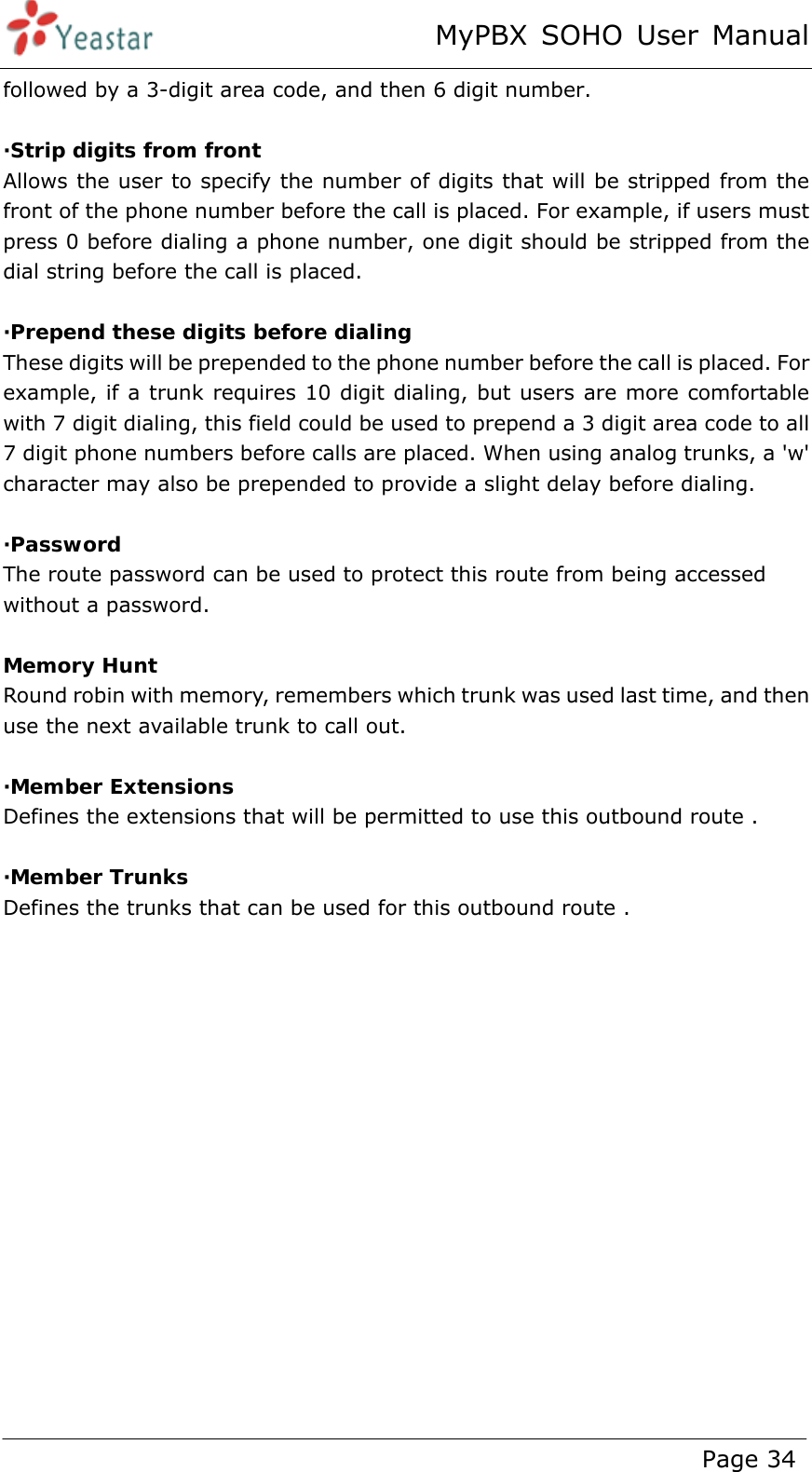 MyPBX SOHO User Manual www.yeastar.com                                          Page 34  followed by a 3-digit area code, and then 6 digit number.  ·Strip digits from front Allows the user to specify the number of digits that will be stripped from the front of the phone number before the call is placed. For example, if users must press 0 before dialing a phone number, one digit should be stripped from the dial string before the call is placed.  ·Prepend these digits before dialing These digits will be prepended to the phone number before the call is placed. For example, if a trunk requires 10 digit dialing, but users are more comfortable with 7 digit dialing, this field could be used to prepend a 3 digit area code to all 7 digit phone numbers before calls are placed. When using analog trunks, a &apos;w&apos; character may also be prepended to provide a slight delay before dialing.  ·Password The route password can be used to protect this route from being accessed without a password.  Memory Hunt Round robin with memory, remembers which trunk was used last time, and then use the next available trunk to call out.  ·Member Extensions Defines the extensions that will be permitted to use this outbound route .  ·Member Trunks Defines the trunks that can be used for this outbound route . 