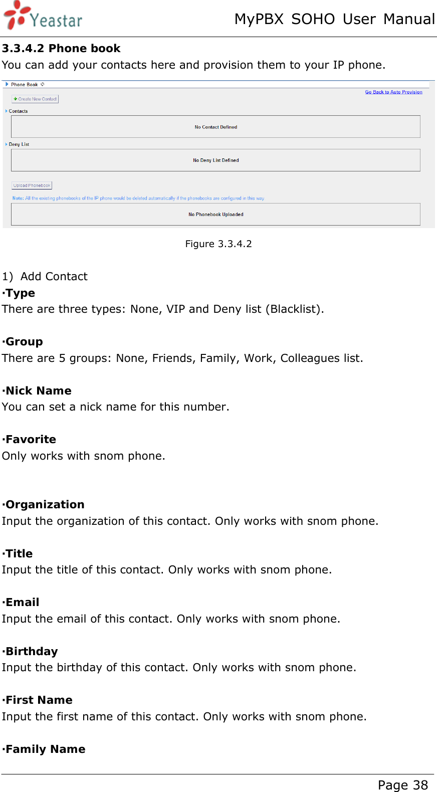 MyPBX SOHO User Manual www.yeastar.com                                          Page 38  3.3.4.2 Phone book You can add your contacts here and provision them to your IP phone.  Figure 3.3.4.2  1) Add Contact ·Type There are three types: None, VIP and Deny list (Blacklist).  ·Group There are 5 groups: None, Friends, Family, Work, Colleagues list.  ·Nick Name You can set a nick name for this number.  ·Favorite Only works with snom phone.   ·Organization Input the organization of this contact. Only works with snom phone.  ·Title  Input the title of this contact. Only works with snom phone.  ·Email   Input the email of this contact. Only works with snom phone.  ·Birthday  Input the birthday of this contact. Only works with snom phone.  ·First Name   Input the first name of this contact. Only works with snom phone.  ·Family Name  