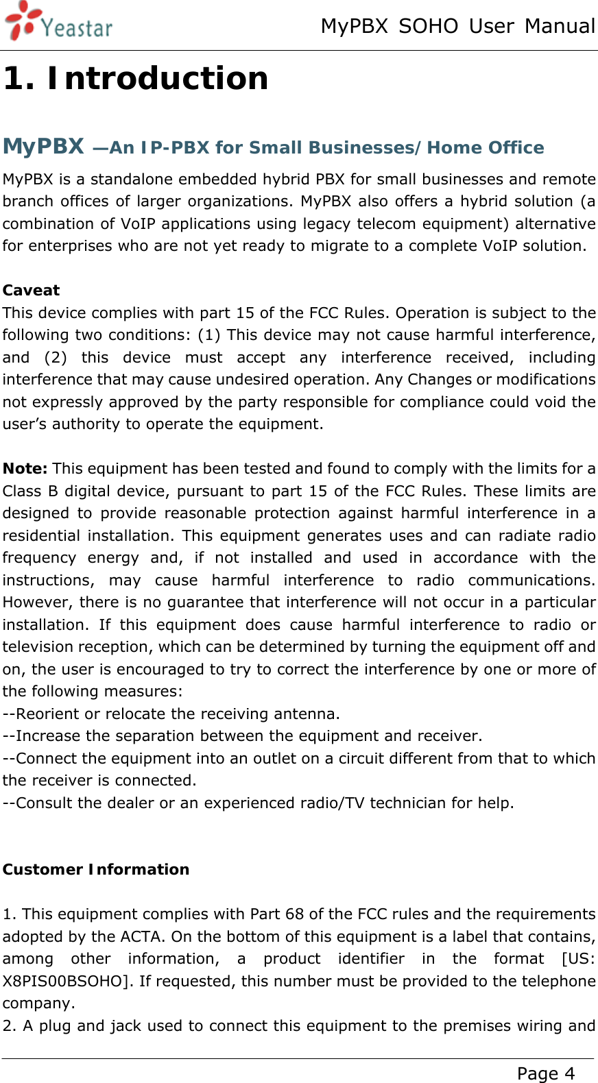 MyPBX SOHO User Manual www.yeastar.com                                          Page 4  1. Introduction MyPBX —An IP-PBX for Small Businesses/Home Office MyPBX is a standalone embedded hybrid PBX for small businesses and remote branch offices of larger organizations. MyPBX also offers a hybrid solution (a combination of VoIP applications using legacy telecom equipment) alternative for enterprises who are not yet ready to migrate to a complete VoIP solution.  Caveat This device complies with part 15 of the FCC Rules. Operation is subject to the following two conditions: (1) This device may not cause harmful interference, and (2) this device must accept any interference received, including interference that may cause undesired operation. Any Changes or modifications not expressly approved by the party responsible for compliance could void the user’s authority to operate the equipment.    Note: This equipment has been tested and found to comply with the limits for a Class B digital device, pursuant to part 15 of the FCC Rules. These limits are designed to provide reasonable protection against harmful interference in a residential installation. This equipment generates uses and can radiate radio frequency energy and, if not installed and used in accordance with the instructions, may cause harmful interference to radio communications. However, there is no guarantee that interference will not occur in a particular installation. If this equipment does cause harmful interference to radio or television reception, which can be determined by turning the equipment off and on, the user is encouraged to try to correct the interference by one or more of the following measures:   --Reorient or relocate the receiving antenna.   --Increase the separation between the equipment and receiver.   --Connect the equipment into an outlet on a circuit different from that to which the receiver is connected.   --Consult the dealer or an experienced radio/TV technician for help.     Customer Information  1. This equipment complies with Part 68 of the FCC rules and the requirements adopted by the ACTA. On the bottom of this equipment is a label that contains, among other information, a product identifier in the format [US:  X8PIS00BSOHO]. If requested, this number must be provided to the telephone company. 2. A plug and jack used to connect this equipment to the premises wiring and 