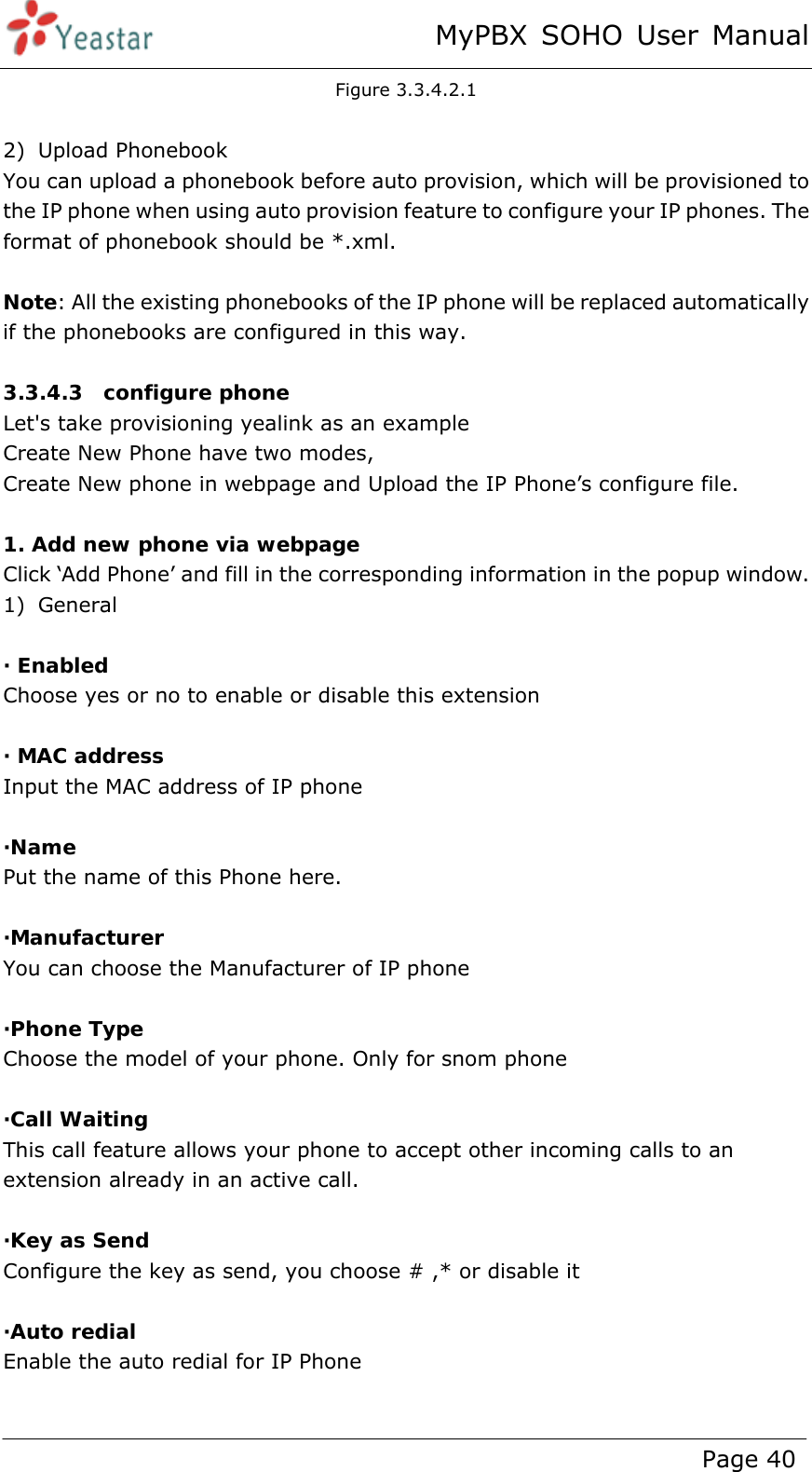 MyPBX SOHO User Manual www.yeastar.com                                          Page 40  Figure 3.3.4.2.1  2) Upload Phonebook You can upload a phonebook before auto provision, which will be provisioned to the IP phone when using auto provision feature to configure your IP phones. The format of phonebook should be *.xml.    Note: All the existing phonebooks of the IP phone will be replaced automatically if the phonebooks are configured in this way.  3.3.4.3  configure phone Let&apos;s take provisioning yealink as an example Create New Phone have two modes, Create New phone in webpage and Upload the IP Phone’s configure file.  1. Add new phone via webpage Click ‘Add Phone’ and fill in the corresponding information in the popup window. 1) General  · Enabled Choose yes or no to enable or disable this extension  · MAC address Input the MAC address of IP phone  ·Name Put the name of this Phone here.  ·Manufacturer You can choose the Manufacturer of IP phone  ·Phone Type Choose the model of your phone. Only for snom phone  ·Call Waiting This call feature allows your phone to accept other incoming calls to an extension already in an active call.  ·Key as Send Configure the key as send, you choose # ,* or disable it    ·Auto redial Enable the auto redial for IP Phone  