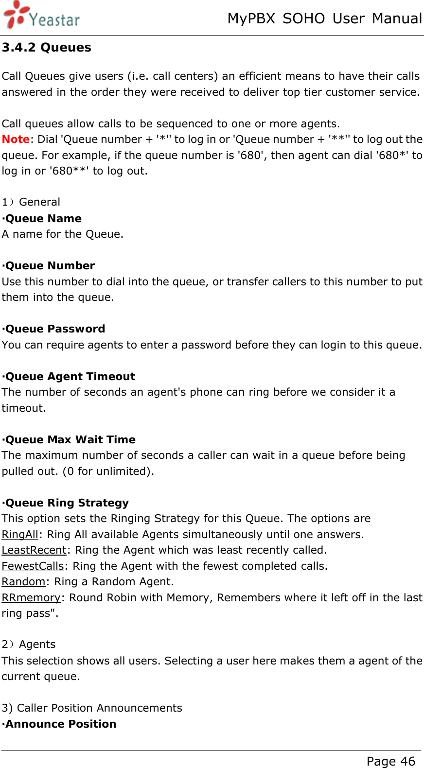 MyPBX SOHO User Manual www.yeastar.com                                          Page 46  3.4.2 Queues Call Queues give users (i.e. call centers) an efficient means to have their calls answered in the order they were received to deliver top tier customer service.  Call queues allow calls to be sequenced to one or more agents. Note: Dial &apos;Queue number + &apos;*&apos;&apos; to log in or &apos;Queue number + &apos;**&apos;&apos; to log out the queue. For example, if the queue number is &apos;680&apos;, then agent can dial &apos;680*&apos; to log in or &apos;680**&apos; to log out.  1）General ·Queue Name A name for the Queue.  ·Queue Number Use this number to dial into the queue, or transfer callers to this number to put them into the queue.  ·Queue Password You can require agents to enter a password before they can login to this queue.  ·Queue Agent Timeout The number of seconds an agent&apos;s phone can ring before we consider it a timeout.  ·Queue Max Wait Time The maximum number of seconds a caller can wait in a queue before being pulled out. (0 for unlimited).  ·Queue Ring Strategy This option sets the Ringing Strategy for this Queue. The options are RingAll: Ring All available Agents simultaneously until one answers. LeastRecent: Ring the Agent which was least recently called. FewestCalls: Ring the Agent with the fewest completed calls. Random: Ring a Random Agent. RRmemory: Round Robin with Memory, Remembers where it left off in the last ring pass&quot;.  2）Agents This selection shows all users. Selecting a user here makes them a agent of the current queue.    3) Caller Position Announcements ·Announce Position 