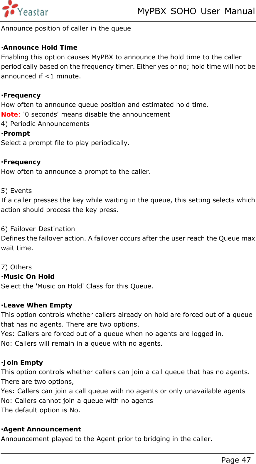 MyPBX SOHO User Manual www.yeastar.com                                          Page 47  Announce position of caller in the queue  ·Announce Hold Time Enabling this option causes MyPBX to announce the hold time to the caller periodically based on the frequency timer. Either yes or no; hold time will not be announced if &lt;1 minute.  ·Frequency How often to announce queue position and estimated hold time. Note: &apos;0 seconds&apos; means disable the announcement 4) Periodic Announcements ·Prompt Select a prompt file to play periodically.  ·Frequency How often to announce a prompt to the caller.  5) Events If a caller presses the key while waiting in the queue, this setting selects which action should process the key press.  6) Failover-Destination Defines the failover action. A failover occurs after the user reach the Queue max wait time.  7) Others ·Music On Hold Select the &apos;Music on Hold&apos; Class for this Queue.  ·Leave When Empty This option controls whether callers already on hold are forced out of a queue that has no agents. There are two options. Yes: Callers are forced out of a queue when no agents are logged in. No: Callers will remain in a queue with no agents.  ·Join Empty This option controls whether callers can join a call queue that has no agents. There are two options,   Yes: Callers can join a call queue with no agents or only unavailable agents   No: Callers cannot join a queue with no agents   The default option is No.  ·Agent Announcement Announcement played to the Agent prior to bridging in the caller. 