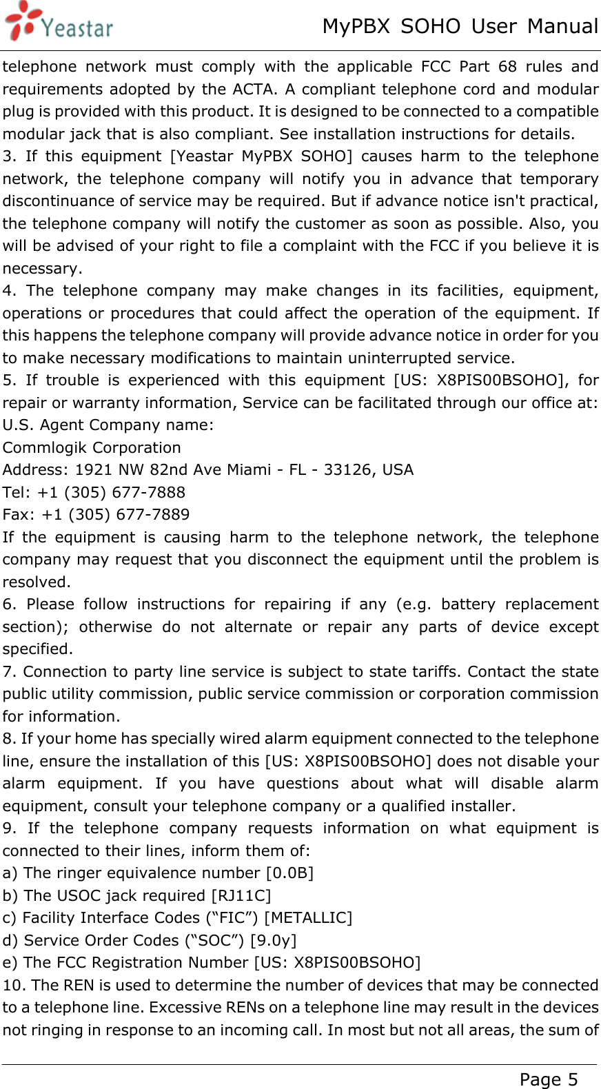 MyPBX SOHO User Manual www.yeastar.com                                          Page 5  telephone network must comply with the applicable FCC Part 68 rules and requirements adopted by the ACTA. A compliant telephone cord and modular plug is provided with this product. It is designed to be connected to a compatible modular jack that is also compliant. See installation instructions for details. 3. If this equipment [Yeastar MyPBX SOHO] causes harm to the telephone network, the telephone company will notify you in advance that temporary discontinuance of service may be required. But if advance notice isn&apos;t practical, the telephone company will notify the customer as soon as possible. Also, you will be advised of your right to file a complaint with the FCC if you believe it is necessary. 4. The telephone company may make changes in its facilities, equipment, operations or procedures that could affect the operation of the equipment. If this happens the telephone company will provide advance notice in order for you to make necessary modifications to maintain uninterrupted service. 5. If trouble is experienced with this equipment [US: X8PIS00BSOHO], for repair or warranty information, Service can be facilitated through our office at: U.S. Agent Company name:   Commlogik Corporation Address: 1921 NW 82nd Ave Miami - FL - 33126, USA Tel: +1 (305) 677-7888 Fax: +1 (305) 677-7889 If the equipment is causing harm to the telephone network, the telephone company may request that you disconnect the equipment until the problem is resolved. 6. Please follow instructions for repairing if any (e.g. battery replacement section); otherwise do not alternate or repair any parts of device except specified.  7. Connection to party line service is subject to state tariffs. Contact the state public utility commission, public service commission or corporation commission for information. 8. If your home has specially wired alarm equipment connected to the telephone line, ensure the installation of this [US: X8PIS00BSOHO] does not disable your alarm equipment. If you have questions about what will disable alarm equipment, consult your telephone company or a qualified installer. 9. If the telephone company requests information on what equipment is connected to their lines, inform them of: a) The ringer equivalence number [0.0B] b) The USOC jack required [RJ11C] c) Facility Interface Codes (“FIC”) [METALLIC] d) Service Order Codes (“SOC”) [9.0y] e) The FCC Registration Number [US: X8PIS00BSOHO] 10. The REN is used to determine the number of devices that may be connected to a telephone line. Excessive RENs on a telephone line may result in the devices not ringing in response to an incoming call. In most but not all areas, the sum of 