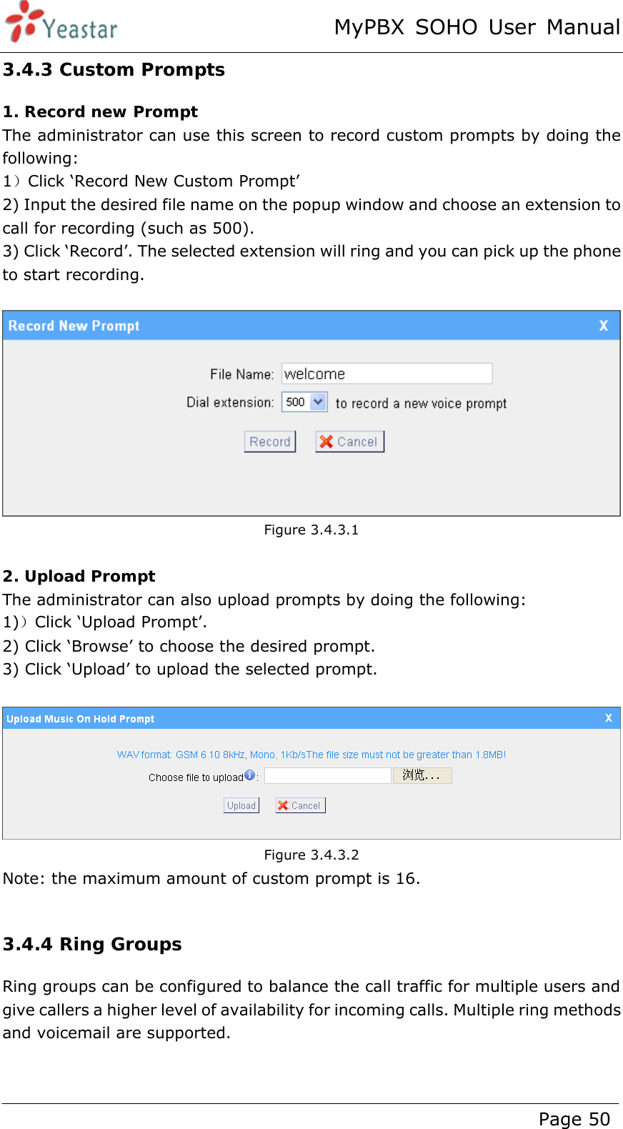 MyPBX SOHO User Manual www.yeastar.com                                          Page 50  3.4.3 Custom Prompts 1. Record new Prompt The administrator can use this screen to record custom prompts by doing the following:   1）Click ‘Record New Custom Prompt’   2) Input the desired file name on the popup window and choose an extension to call for recording (such as 500). 3) Click ‘Record’. The selected extension will ring and you can pick up the phone to start recording.     Figure 3.4.3.1  2. Upload Prompt The administrator can also upload prompts by doing the following:   1)）Click ‘Upload Prompt’.   2) Click ‘Browse’ to choose the desired prompt. 3) Click ‘Upload’ to upload the selected prompt.    Figure 3.4.3.2 Note: the maximum amount of custom prompt is 16.  3.4.4 Ring Groups Ring groups can be configured to balance the call traffic for multiple users and give callers a higher level of availability for incoming calls. Multiple ring methods and voicemail are supported.     