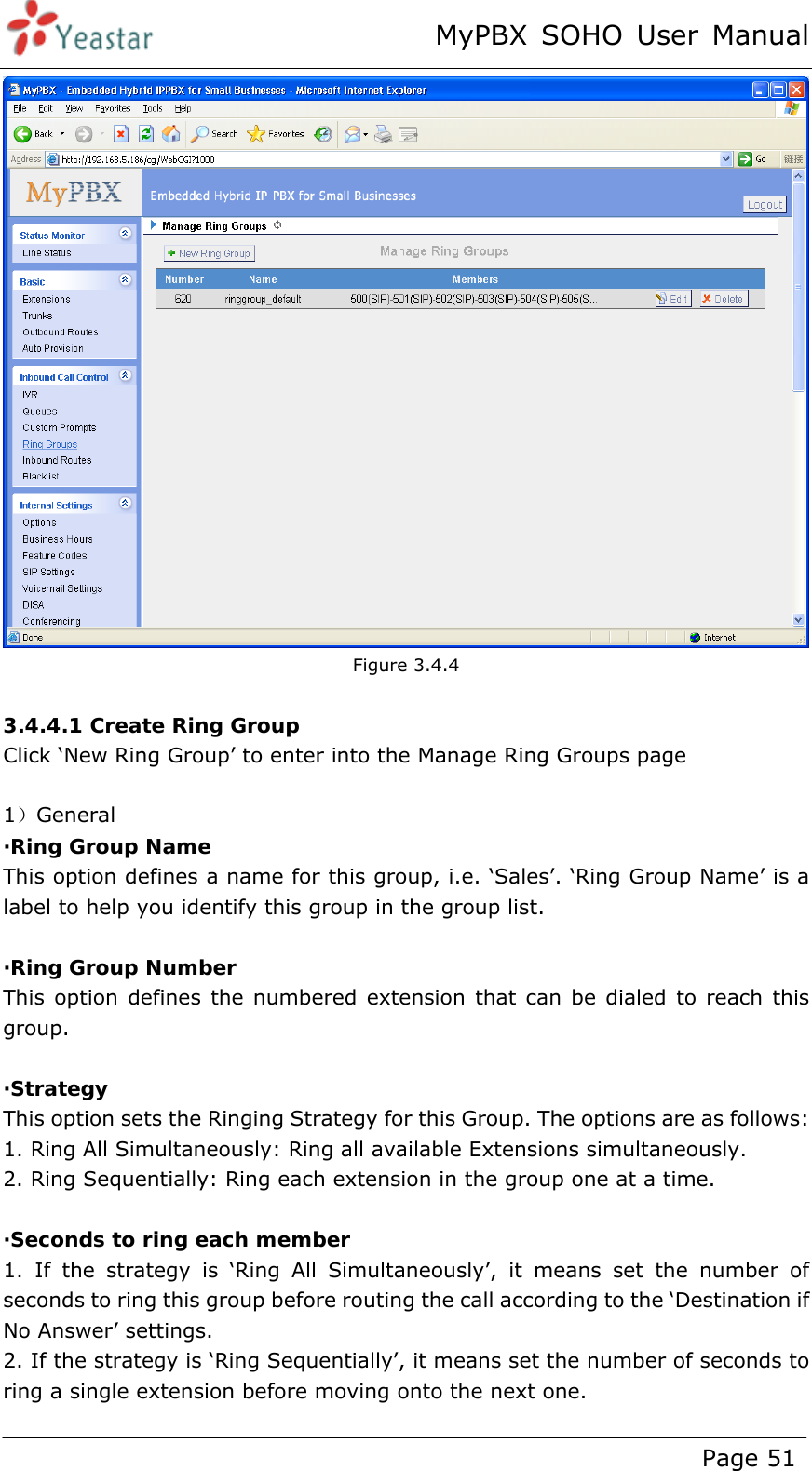 MyPBX SOHO User Manual www.yeastar.com                                          Page 51   Figure 3.4.4  3.4.4.1 Create Ring Group Click ‘New Ring Group’ to enter into the Manage Ring Groups page  1）General ·Ring Group Name This option defines a name for this group, i.e. ‘Sales’. ‘Ring Group Name’ is a label to help you identify this group in the group list.  ·Ring Group Number This option defines the numbered extension that can be dialed to reach this group.  ·Strategy This option sets the Ringing Strategy for this Group. The options are as follows:   1. Ring All Simultaneously: Ring all available Extensions simultaneously.  2. Ring Sequentially: Ring each extension in the group one at a time.    ·Seconds to ring each member 1. If the strategy is ‘Ring All Simultaneously’, it means set the number of seconds to ring this group before routing the call according to the ‘Destination if No Answer’ settings.   2. If the strategy is ‘Ring Sequentially’, it means set the number of seconds to ring a single extension before moving onto the next one.   