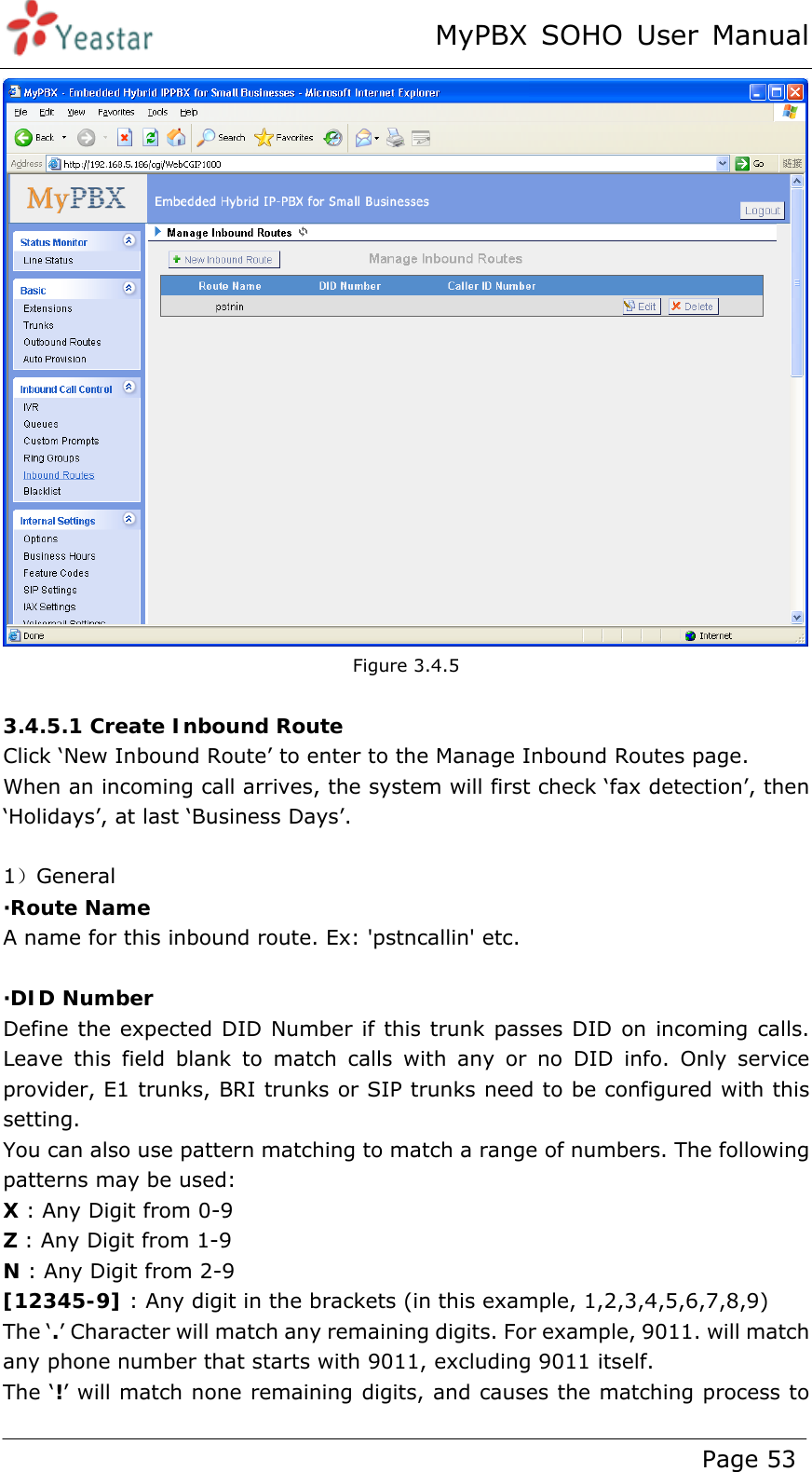 MyPBX SOHO User Manual www.yeastar.com                                          Page 53   Figure 3.4.5  3.4.5.1 Create Inbound Route Click ‘New Inbound Route’ to enter to the Manage Inbound Routes page.   When an incoming call arrives, the system will first check ‘fax detection’, then ‘Holidays’, at last ‘Business Days’.  1）General ·Route Name A name for this inbound route. Ex: &apos;pstncallin&apos; etc.  ·DID Number Define the expected DID Number if this trunk passes DID on incoming calls. Leave this field blank to match calls with any or no DID info. Only service provider, E1 trunks, BRI trunks or SIP trunks need to be configured with this setting. You can also use pattern matching to match a range of numbers. The following patterns may be used: X : Any Digit from 0-9 Z : Any Digit from 1-9 N : Any Digit from 2-9 [12345-9] : Any digit in the brackets (in this example, 1,2,3,4,5,6,7,8,9) The ‘.’ Character will match any remaining digits. For example, 9011. will match any phone number that starts with 9011, excluding 9011 itself. The ‘!’ will match none remaining digits, and causes the matching process to 