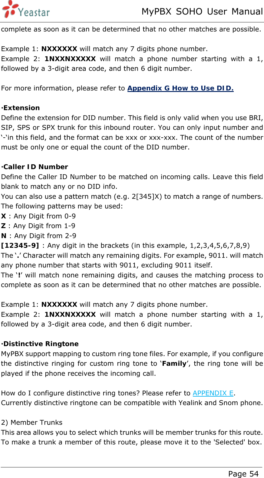 MyPBX SOHO User Manual www.yeastar.com                                          Page 54  complete as soon as it can be determined that no other matches are possible.  Example 1: NXXXXXX will match any 7 digits phone number.   Example 2: 1NXXNXXXXX will match a phone number starting with a 1, followed by a 3-digit area code, and then 6 digit number.  For more information, please refer to Appendix G How to Use DID.  ·Extension Define the extension for DID number. This field is only valid when you use BRI, SIP, SPS or SPX trunk for this inbound router. You can only input number and ‘-‘in this field, and the format can be xxx or xxx-xxx. The count of the number must be only one or equal the count of the DID number.   ·Caller ID Number Define the Caller ID Number to be matched on incoming calls. Leave this field blank to match any or no DID info.   You can also use a pattern match (e.g. 2[345]X) to match a range of numbers. The following patterns may be used: X : Any Digit from 0-9 Z : Any Digit from 1-9 N : Any Digit from 2-9 [12345-9] : Any digit in the brackets (in this example, 1,2,3,4,5,6,7,8,9) The ‘.’ Character will match any remaining digits. For example, 9011. will match any phone number that starts with 9011, excluding 9011 itself. The ‘!’ will match none remaining digits, and causes the matching process to complete as soon as it can be determined that no other matches are possible.  Example 1: NXXXXXX will match any 7 digits phone number.   Example 2: 1NXXNXXXXX will match a phone number starting with a 1, followed by a 3-digit area code, and then 6 digit number.  ·Distinctive Ringtone MyPBX support mapping to custom ring tone files. For example, if you configure the distinctive ringing for custom ring tone to ‘Family’, the ring tone will be played if the phone receives the incoming call.  How do I configure distinctive ring tones? Please refer to APPENDIX E. Currently distinctive ringtone can be compatible with Yealink and Snom phone.  2) Member Trunks This area allows you to select which trunks will be member trunks for this route. To make a trunk a member of this route, please move it to the &apos;Selected&apos; box.    