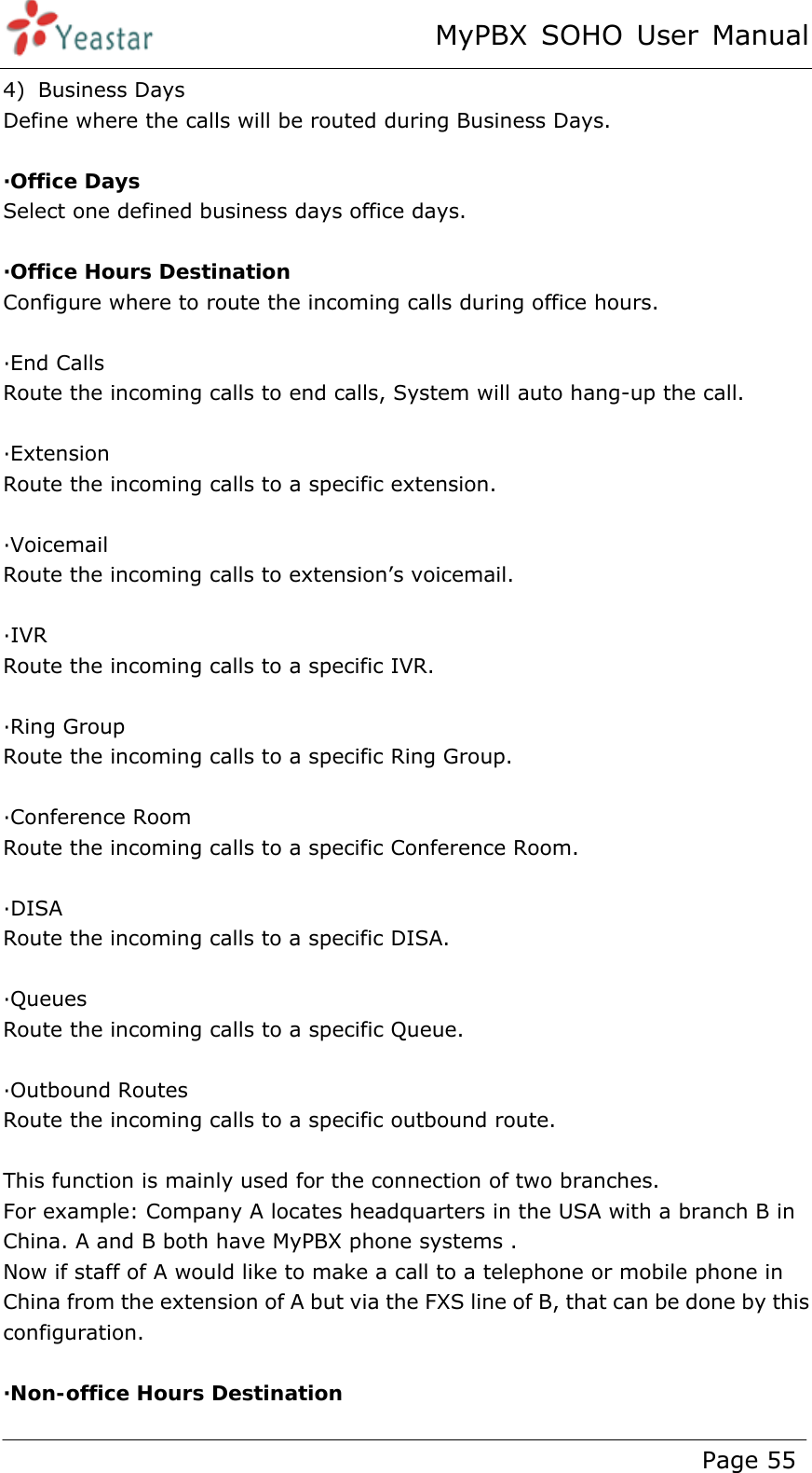 MyPBX SOHO User Manual www.yeastar.com                                          Page 55  4) Business Days Define where the calls will be routed during Business Days.  ·Office Days Select one defined business days office days.  ·Office Hours Destination Configure where to route the incoming calls during office hours.  ·End Calls Route the incoming calls to end calls, System will auto hang-up the call.  ·Extension Route the incoming calls to a specific extension.  ·Voicemail Route the incoming calls to extension’s voicemail.  ·IVR Route the incoming calls to a specific IVR.  ·Ring Group Route the incoming calls to a specific Ring Group.  ·Conference Room Route the incoming calls to a specific Conference Room.  ·DISA Route the incoming calls to a specific DISA.  ·Queues Route the incoming calls to a specific Queue.  ·Outbound Routes Route the incoming calls to a specific outbound route.  This function is mainly used for the connection of two branches. For example: Company A locates headquarters in the USA with a branch B in China. A and B both have MyPBX phone systems .     Now if staff of A would like to make a call to a telephone or mobile phone in China from the extension of A but via the FXS line of B, that can be done by this configuration.  ·Non-office Hours Destination  