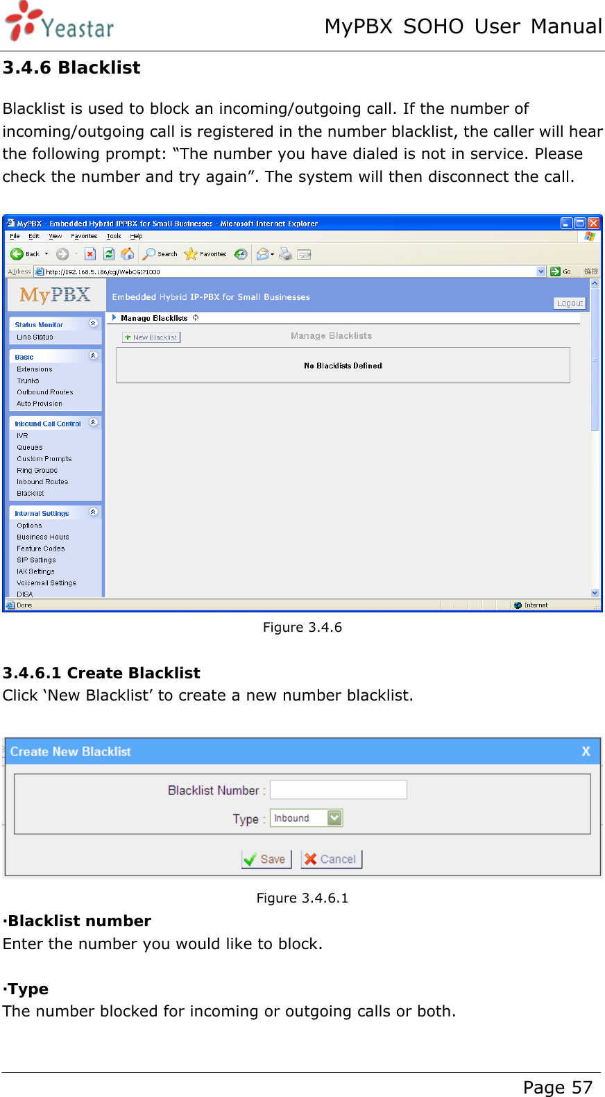 MyPBX SOHO User Manual www.yeastar.com                                          Page 57  3.4.6 Blacklist Blacklist is used to block an incoming/outgoing call. If the number of incoming/outgoing call is registered in the number blacklist, the caller will hear the following prompt: “The number you have dialed is not in service. Please check the number and try again”. The system will then disconnect the call.   Figure 3.4.6  3.4.6.1 Create Blacklist Click ‘New Blacklist’ to create a new number blacklist.   Figure 3.4.6.1 ·Blacklist number Enter the number you would like to block.  ·Type The number blocked for incoming or outgoing calls or both.  