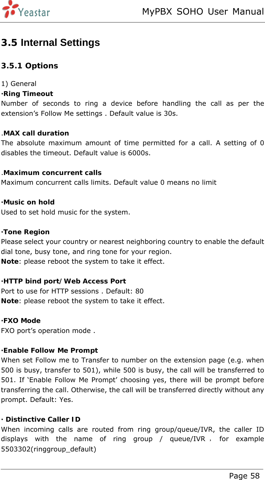 MyPBX SOHO User Manual www.yeastar.com                                          Page 58  3.5 Internal Settings 3.5.1 Options 1) General ·Ring Timeout Number of seconds to ring a device before handling the call as per the extension’s Follow Me settings . Default value is 30s.  .MAX call duration The absolute maximum amount of time permitted for a call. A setting of 0 disables the timeout. Default value is 6000s.  .Maximum concurrent calls Maximum concurrent calls limits. Default value 0 means no limit  ·Music on hold Used to set hold music for the system.  ·Tone Region Please select your country or nearest neighboring country to enable the default dial tone, busy tone, and ring tone for your region. Note: please reboot the system to take it effect.  ·HTTP bind port/Web Access Port Port to use for HTTP sessions . Default: 80 Note: please reboot the system to take it effect.  ·FXO Mode FXO port’s operation mode .  ·Enable Follow Me Prompt When set Follow me to Transfer to number on the extension page (e.g. when 500 is busy, transfer to 501), while 500 is busy, the call will be transferred to 501. If ‘Enable Follow Me Prompt’ choosing yes, there will be prompt before transferring the call. Otherwise, the call will be transferred directly without any prompt. Default: Yes.  · Distinctive Caller ID When incoming calls are routed from ring group/queue/IVR, the caller ID displays with the name of ring group / queue/IVR ，for  example   5503302(ringgroup_default)  