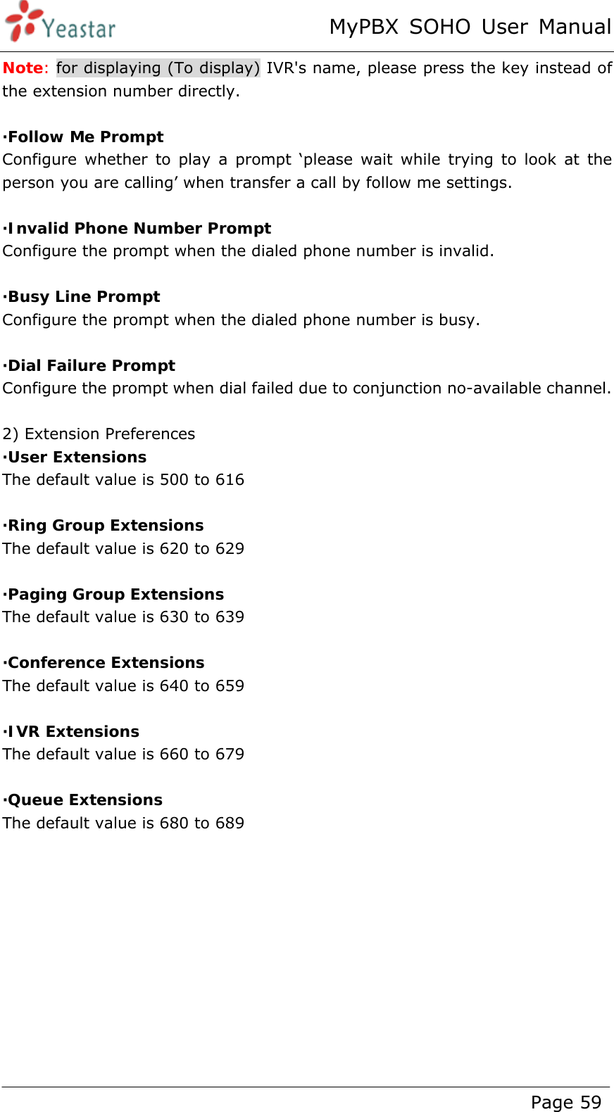 MyPBX SOHO User Manual www.yeastar.com                                          Page 59  Note: for displaying (To display) IVR&apos;s name, please press the key instead of the extension number directly.  ·Follow Me Prompt Configure whether to play a prompt ‘please wait while trying to look at the person you are calling’ when transfer a call by follow me settings.  ·Invalid Phone Number Prompt Configure the prompt when the dialed phone number is invalid.  ·Busy Line Prompt Configure the prompt when the dialed phone number is busy.  ·Dial Failure Prompt Configure the prompt when dial failed due to conjunction no-available channel.  2) Extension Preferences ·User Extensions The default value is 500 to 616  ·Ring Group Extensions The default value is 620 to 629    ·Paging Group Extensions The default value is 630 to 639    ·Conference Extensions The default value is 640 to 659  ·IVR Extensions The default value is 660 to 679  ·Queue Extensions The default value is 680 to 689  