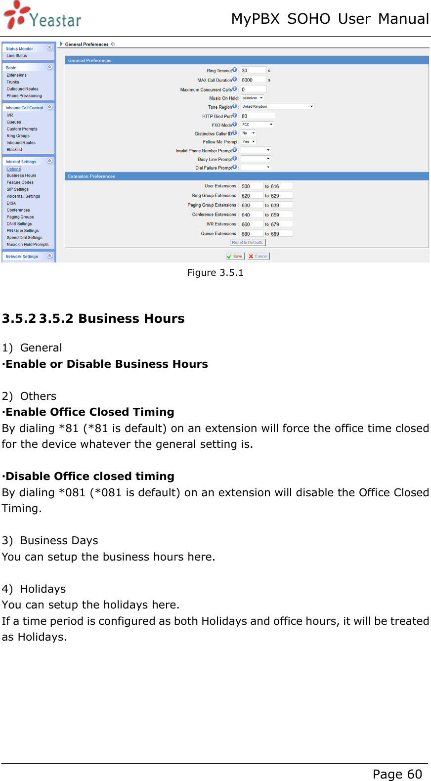 MyPBX SOHO User Manual www.yeastar.com                                          Page 60   Figure 3.5.1  3.5.2 3.5.2 Business Hours 1) General  ·Enable or Disable Business Hours  2) Others ·Enable Office Closed Timing By dialing *81 (*81 is default) on an extension will force the office time closed for the device whatever the general setting is.    ·Disable Office closed timing By dialing *081 (*081 is default) on an extension will disable the Office Closed Timing.  3) Business Days You can setup the business hours here.  4) Holidays You can setup the holidays here. If a time period is configured as both Holidays and office hours, it will be treated as Holidays. 