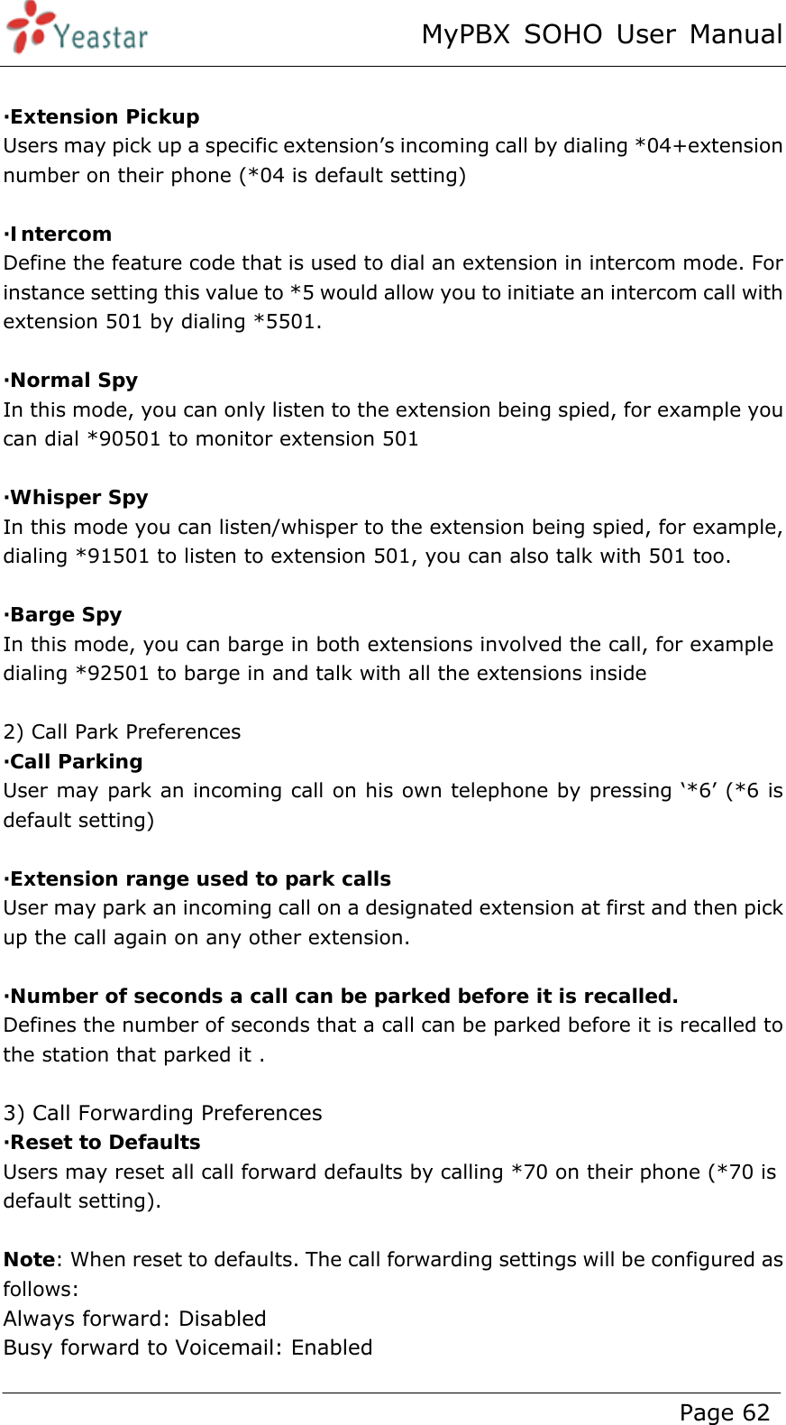 MyPBX SOHO User Manual www.yeastar.com                                          Page 62   ·Extension Pickup Users may pick up a specific extension’s incoming call by dialing *04+extension number on their phone (*04 is default setting)  ·Intercom Define the feature code that is used to dial an extension in intercom mode. For instance setting this value to *5 would allow you to initiate an intercom call with extension 501 by dialing *5501.    ·Normal Spy In this mode, you can only listen to the extension being spied, for example you can dial *90501 to monitor extension 501  ·Whisper Spy In this mode you can listen/whisper to the extension being spied, for example, dialing *91501 to listen to extension 501, you can also talk with 501 too.  ·Barge Spy In this mode, you can barge in both extensions involved the call, for example dialing *92501 to barge in and talk with all the extensions inside  2) Call Park Preferences ·Call Parking User may park an incoming call on his own telephone by pressing ‘*6’ (*6 is default setting)  ·Extension range used to park calls User may park an incoming call on a designated extension at first and then pick up the call again on any other extension.    ·Number of seconds a call can be parked before it is recalled. Defines the number of seconds that a call can be parked before it is recalled to the station that parked it .    3) Call Forwarding Preferences ·Reset to Defaults Users may reset all call forward defaults by calling *70 on their phone (*70 is default setting).  Note: When reset to defaults. The call forwarding settings will be configured as follows: Always forward: Disabled Busy forward to Voicemail: Enabled 