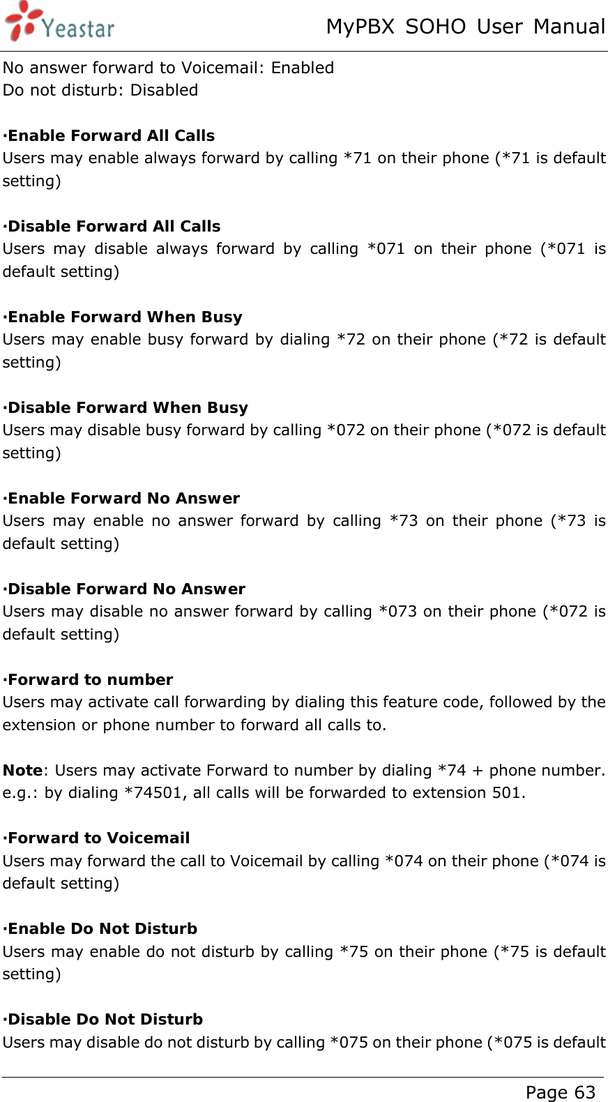 MyPBX SOHO User Manual www.yeastar.com                                          Page 63  No answer forward to Voicemail: Enabled Do not disturb: Disabled  ·Enable Forward All Calls Users may enable always forward by calling *71 on their phone (*71 is default setting)  ·Disable Forward All Calls Users may disable always forward by calling *071 on their phone (*071 is default setting)  ·Enable Forward When Busy Users may enable busy forward by dialing *72 on their phone (*72 is default setting)  ·Disable Forward When Busy Users may disable busy forward by calling *072 on their phone (*072 is default setting)  ·Enable Forward No Answer Users may enable no answer forward by calling *73 on their phone (*73 is default setting)  ·Disable Forward No Answer Users may disable no answer forward by calling *073 on their phone (*072 is default setting)  ·Forward to number Users may activate call forwarding by dialing this feature code, followed by the extension or phone number to forward all calls to.  Note: Users may activate Forward to number by dialing *74 + phone number. e.g.: by dialing *74501, all calls will be forwarded to extension 501.  ·Forward to Voicemail Users may forward the call to Voicemail by calling *074 on their phone (*074 is default setting)  ·Enable Do Not Disturb Users may enable do not disturb by calling *75 on their phone (*75 is default setting)  ·Disable Do Not Disturb Users may disable do not disturb by calling *075 on their phone (*075 is default 