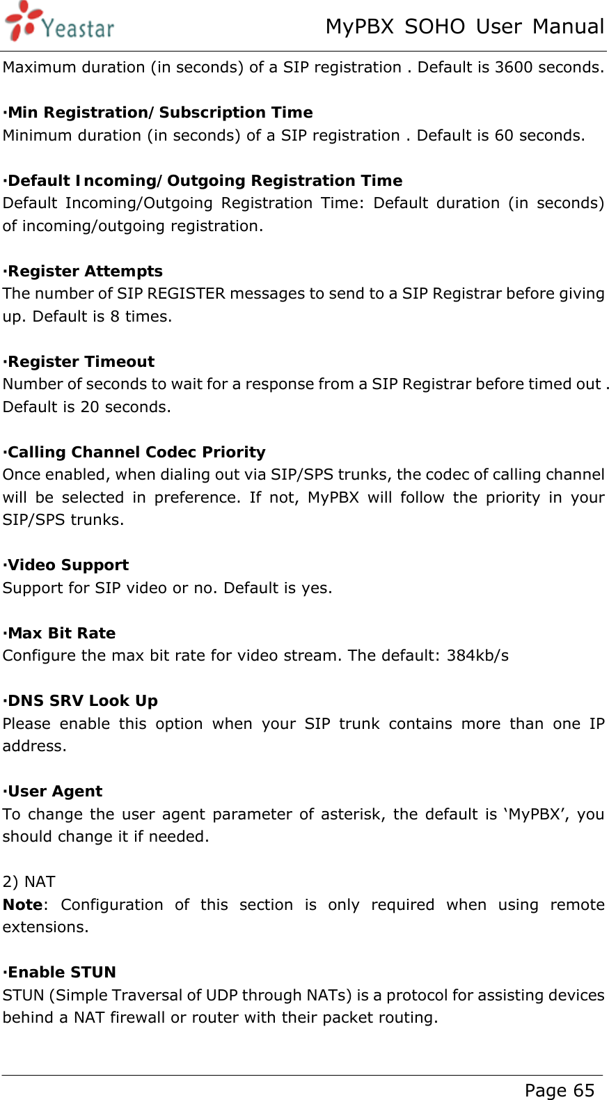 MyPBX SOHO User Manual www.yeastar.com                                          Page 65  Maximum duration (in seconds) of a SIP registration . Default is 3600 seconds.  ·Min Registration/Subscription Time Minimum duration (in seconds) of a SIP registration . Default is 60 seconds.  ·Default Incoming/Outgoing Registration Time Default Incoming/Outgoing Registration Time: Default duration (in seconds)  of incoming/outgoing registration.  ·Register Attempts The number of SIP REGISTER messages to send to a SIP Registrar before giving up. Default is 8 times.  ·Register Timeout Number of seconds to wait for a response from a SIP Registrar before timed out . Default is 20 seconds.  ·Calling Channel Codec Priority Once enabled, when dialing out via SIP/SPS trunks, the codec of calling channel will be selected in preference. If not, MyPBX will follow the priority in your SIP/SPS trunks.  ·Video Support Support for SIP video or no. Default is yes.  ·Max Bit Rate Configure the max bit rate for video stream. The default: 384kb/s  ·DNS SRV Look Up Please enable this option when your SIP trunk contains more than one IP address.  ·User Agent To change the user agent parameter of asterisk, the default is ‘MyPBX’, you should change it if needed.  2) NAT Note: Configuration of this section is only required when using remote extensions.  ·Enable STUN STUN (Simple Traversal of UDP through NATs) is a protocol for assisting devices behind a NAT firewall or router with their packet routing.  