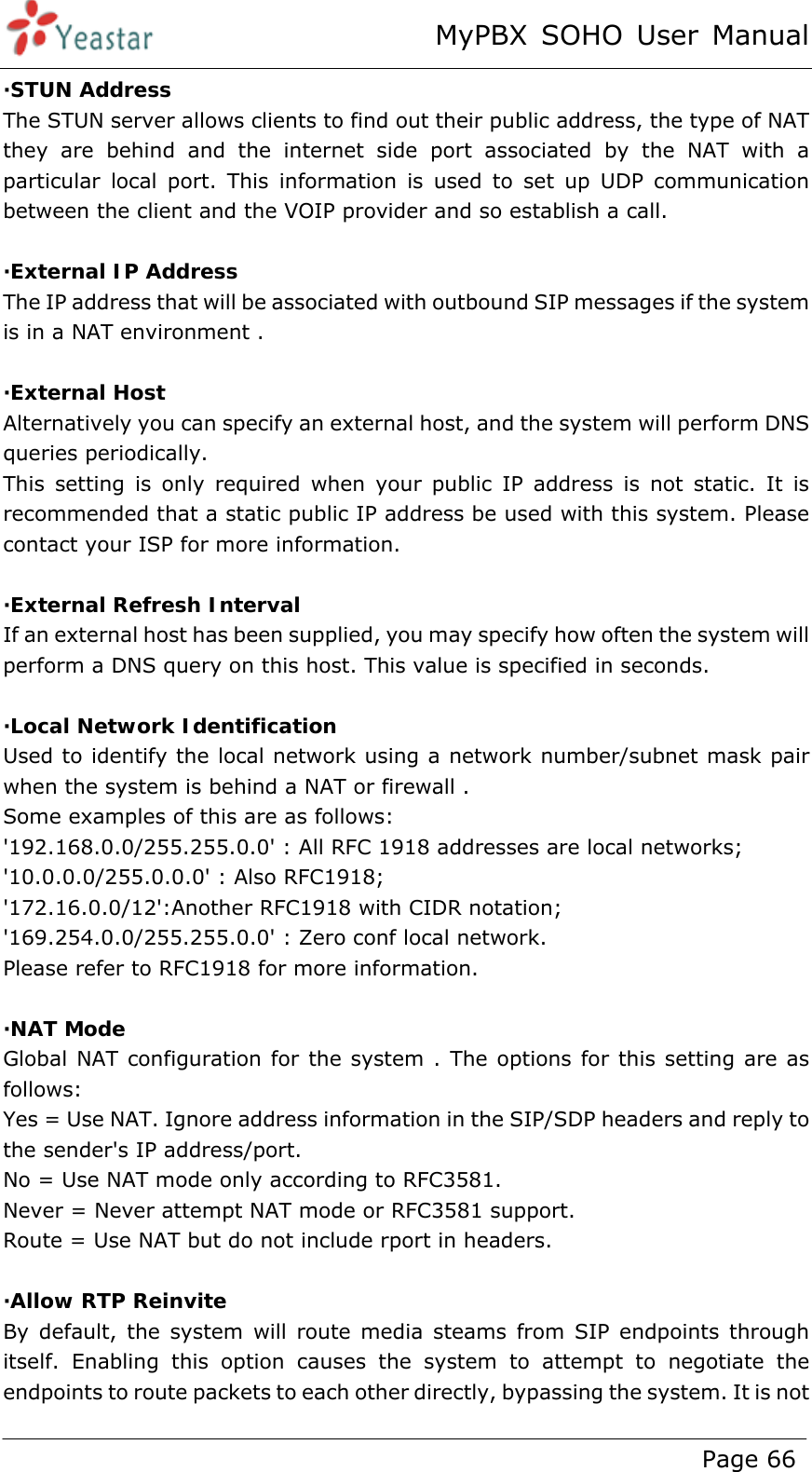 MyPBX SOHO User Manual www.yeastar.com                                          Page 66  ·STUN Address The STUN server allows clients to find out their public address, the type of NAT they are behind and the internet side port associated by the NAT with a particular local port. This information is used to set up UDP communication between the client and the VOIP provider and so establish a call.  ·External IP Address The IP address that will be associated with outbound SIP messages if the system is in a NAT environment .  ·External Host Alternatively you can specify an external host, and the system will perform DNS queries periodically. This setting is only required when your public IP address is not static. It is recommended that a static public IP address be used with this system. Please contact your ISP for more information.  ·External Refresh Interval If an external host has been supplied, you may specify how often the system will perform a DNS query on this host. This value is specified in seconds.  ·Local Network Identification Used to identify the local network using a network number/subnet mask pair when the system is behind a NAT or firewall .   Some examples of this are as follows: &apos;192.168.0.0/255.255.0.0&apos; : All RFC 1918 addresses are local networks; &apos;10.0.0.0/255.0.0.0&apos; : Also RFC1918; &apos;172.16.0.0/12&apos;:Another RFC1918 with CIDR notation;   &apos;169.254.0.0/255.255.0.0&apos; : Zero conf local network. Please refer to RFC1918 for more information.  ·NAT Mode Global NAT configuration for the system . The options for this setting are as follows:  Yes = Use NAT. Ignore address information in the SIP/SDP headers and reply to the sender&apos;s IP address/port. No = Use NAT mode only according to RFC3581. Never = Never attempt NAT mode or RFC3581 support. Route = Use NAT but do not include rport in headers.  ·Allow RTP Reinvite By default, the system will route media steams from SIP endpoints through itself. Enabling this option causes the system to attempt to negotiate the endpoints to route packets to each other directly, bypassing the system. It is not 