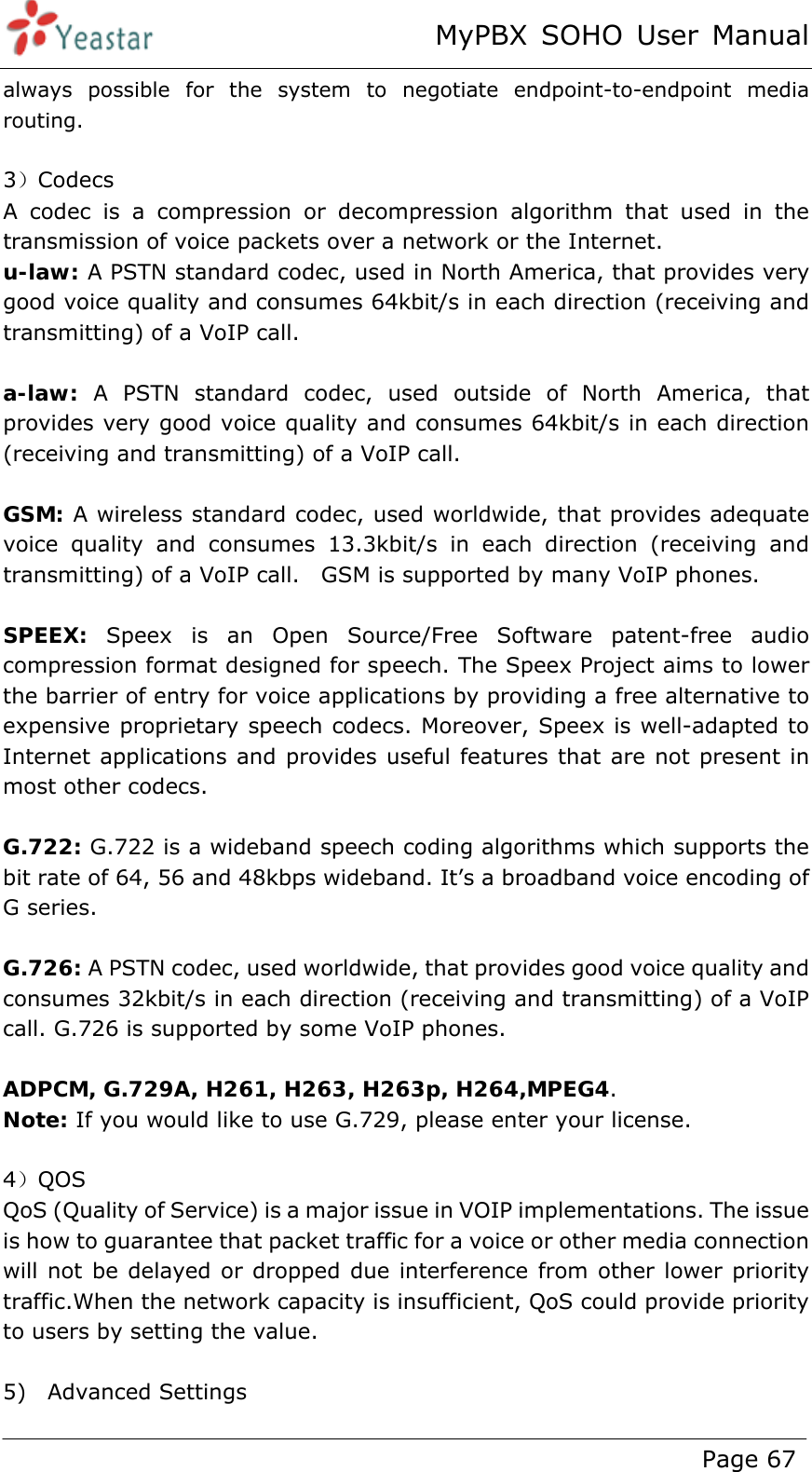 MyPBX SOHO User Manual www.yeastar.com                                          Page 67  always possible for the system to negotiate endpoint-to-endpoint media routing.  3）Codecs A codec is a compression or decompression algorithm that used in the transmission of voice packets over a network or the Internet.     u-law: A PSTN standard codec, used in North America, that provides very good voice quality and consumes 64kbit/s in each direction (receiving and transmitting) of a VoIP call.    a-law: A PSTN standard codec, used outside of North America, that provides very good voice quality and consumes 64kbit/s in each direction (receiving and transmitting) of a VoIP call.      GSM: A wireless standard codec, used worldwide, that provides adequate voice quality and consumes 13.3kbit/s in each direction (receiving and transmitting) of a VoIP call.    GSM is supported by many VoIP phones.    SPEEX: Speex is an Open Source/Free Software patent-free audio compression format designed for speech. The Speex Project aims to lower the barrier of entry for voice applications by providing a free alternative to expensive proprietary speech codecs. Moreover, Speex is well-adapted to Internet applications and provides useful features that are not present in most other codecs.  G.722: G.722 is a wideband speech coding algorithms which supports the bit rate of 64, 56 and 48kbps wideband. It’s a broadband voice encoding of G series.  G.726: A PSTN codec, used worldwide, that provides good voice quality and consumes 32kbit/s in each direction (receiving and transmitting) of a VoIP call. G.726 is supported by some VoIP phones.    ADPCM, G.729A, H261, H263, H263p, H264,MPEG4. Note: If you would like to use G.729, please enter your license.  4）QOS QoS (Quality of Service) is a major issue in VOIP implementations. The issue is how to guarantee that packet traffic for a voice or other media connection will not be delayed or dropped due interference from other lower priority traffic.When the network capacity is insufficient, QoS could provide priority to users by setting the value.  5)  Advanced Settings 