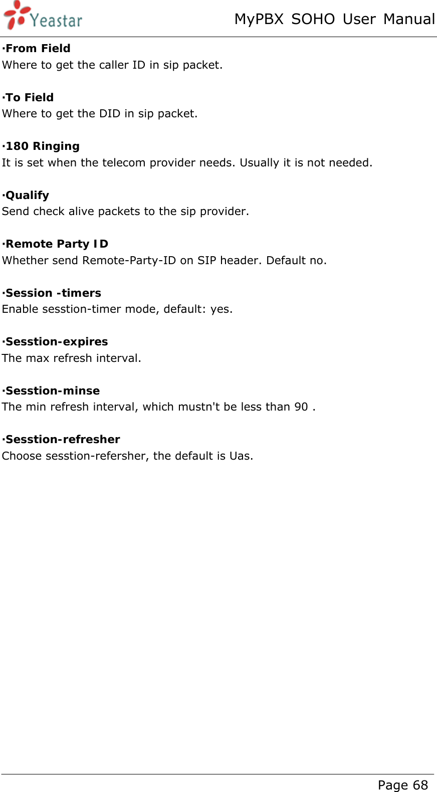 MyPBX SOHO User Manual www.yeastar.com                                          Page 68  ·From Field Where to get the caller ID in sip packet.  ·To Field Where to get the DID in sip packet.  ·180 Ringing It is set when the telecom provider needs. Usually it is not needed.  ·Qualify Send check alive packets to the sip provider.  ·Remote Party ID Whether send Remote-Party-ID on SIP header. Default no.  ·Session -timers Enable sesstion-timer mode, default: yes.  ·Sesstion-expires The max refresh interval.  ·Sesstion-minse The min refresh interval, which mustn&apos;t be less than 90 .  ·Sesstion-refresher Choose sesstion-refersher, the default is Uas. 