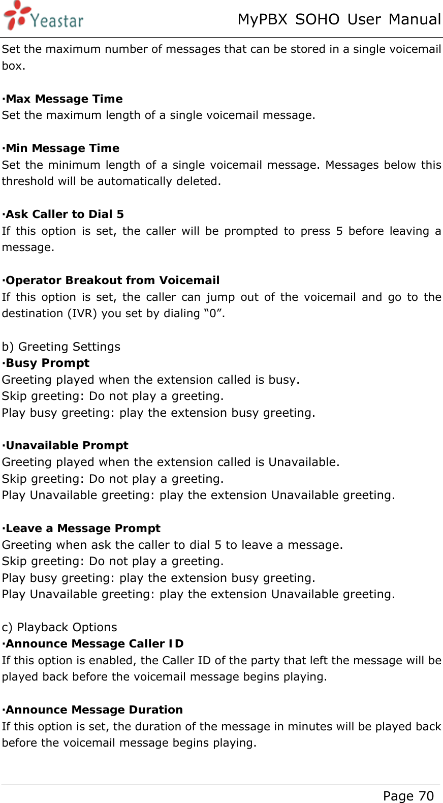 MyPBX SOHO User Manual www.yeastar.com                                          Page 70  Set the maximum number of messages that can be stored in a single voicemail box.  ·Max Message Time Set the maximum length of a single voicemail message.  ·Min Message Time Set the minimum length of a single voicemail message. Messages below this threshold will be automatically deleted.  ·Ask Caller to Dial 5 If this option is set, the caller will be prompted to press 5 before leaving a message.  ·Operator Breakout from Voicemail If this option is set, the caller can jump out of the voicemail and go to the destination (IVR) you set by dialing “0”.    b) Greeting Settings ·Busy Prompt Greeting played when the extension called is busy. Skip greeting: Do not play a greeting. Play busy greeting: play the extension busy greeting.  ·Unavailable Prompt Greeting played when the extension called is Unavailable. Skip greeting: Do not play a greeting. Play Unavailable greeting: play the extension Unavailable greeting.  ·Leave a Message Prompt Greeting when ask the caller to dial 5 to leave a message. Skip greeting: Do not play a greeting. Play busy greeting: play the extension busy greeting. Play Unavailable greeting: play the extension Unavailable greeting.  c) Playback Options ·Announce Message Caller ID If this option is enabled, the Caller ID of the party that left the message will be played back before the voicemail message begins playing.  ·Announce Message Duration If this option is set, the duration of the message in minutes will be played back before the voicemail message begins playing.  