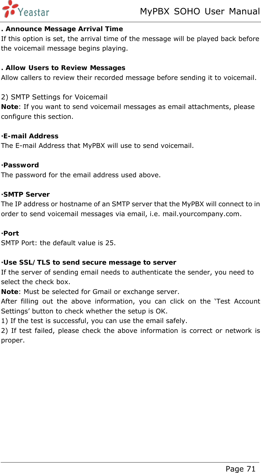 MyPBX SOHO User Manual www.yeastar.com                                          Page 71  . Announce Message Arrival Time If this option is set, the arrival time of the message will be played back before the voicemail message begins playing.  . Allow Users to Review Messages Allow callers to review their recorded message before sending it to voicemail.  2) SMTP Settings for Voicemail Note: If you want to send voicemail messages as email attachments, please configure this section.  ·E-mail Address The E-mail Address that MyPBX will use to send voicemail.  ·Password The password for the email address used above.    ·SMTP Server The IP address or hostname of an SMTP server that the MyPBX will connect to in order to send voicemail messages via email, i.e. mail.yourcompany.com.  ·Port SMTP Port: the default value is 25.  ·Use SSL/TLS to send secure message to server If the server of sending email needs to authenticate the sender, you need to select the check box. Note: Must be selected for Gmail or exchange server. After filling out the above information, you can click on the ‘Test Account Settings’ button to check whether the setup is OK.   1) If the test is successful, you can use the email safely. 2) If test failed, please check the above information is correct or network is proper.  