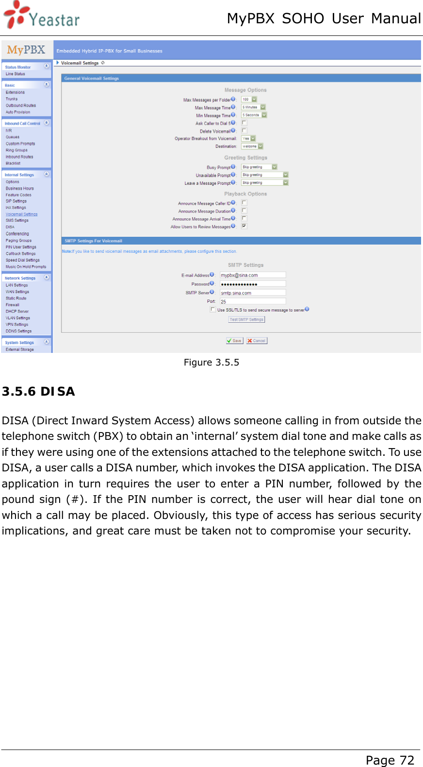 MyPBX SOHO User Manual www.yeastar.com                                          Page 72   Figure 3.5.5 3.5.6 DISA DISA (Direct Inward System Access) allows someone calling in from outside the telephone switch (PBX) to obtain an ‘internal’ system dial tone and make calls as if they were using one of the extensions attached to the telephone switch. To use DISA, a user calls a DISA number, which invokes the DISA application. The DISA application in turn requires the user to enter a PIN number, followed by the pound sign (#). If the PIN number is correct, the user will hear dial tone on which a call may be placed. Obviously, this type of access has serious security implications, and great care must be taken not to compromise your security. 