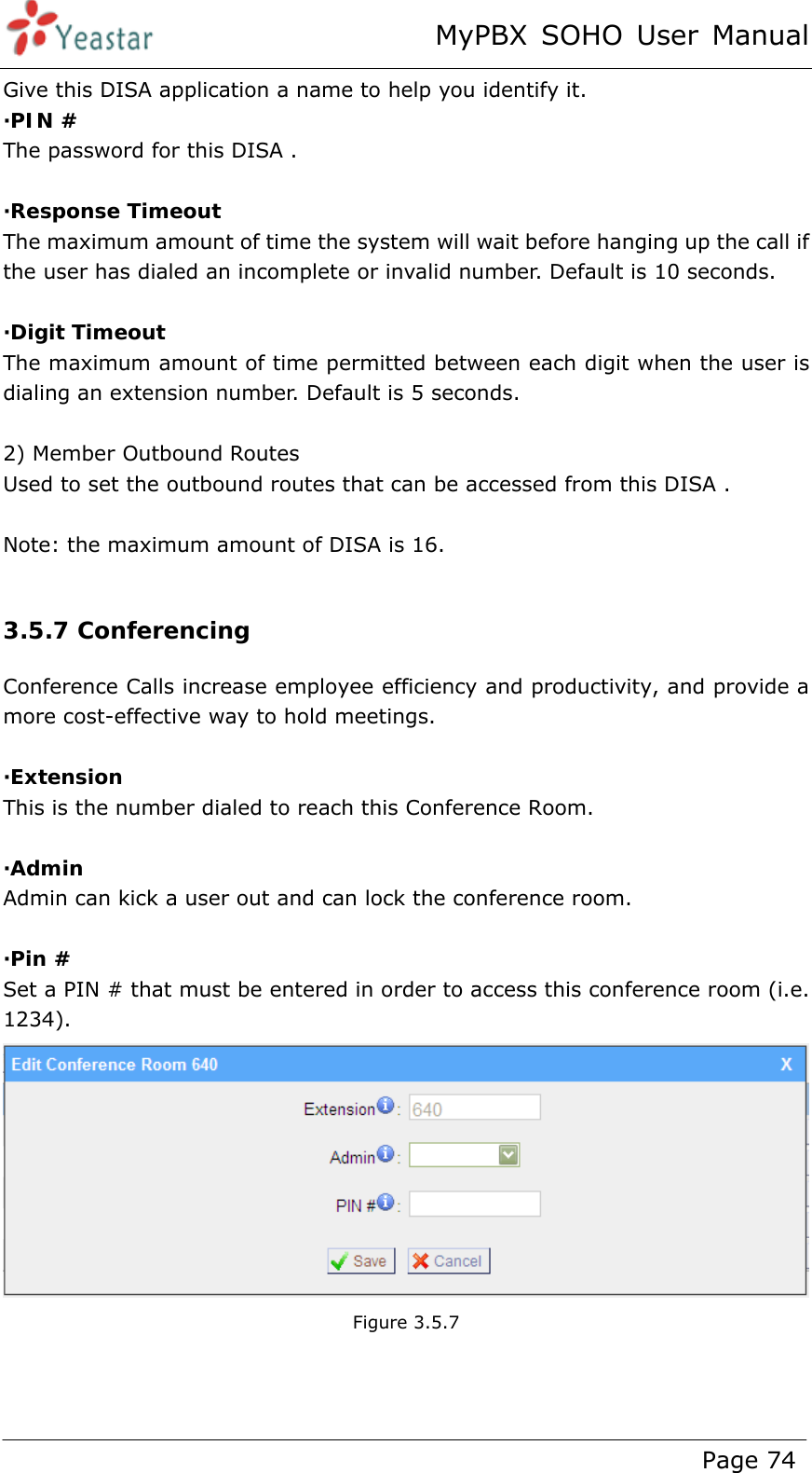 MyPBX SOHO User Manual www.yeastar.com                                          Page 74  Give this DISA application a name to help you identify it. ·PIN # The password for this DISA .    ·Response Timeout  The maximum amount of time the system will wait before hanging up the call if the user has dialed an incomplete or invalid number. Default is 10 seconds.  ·Digit Timeout The maximum amount of time permitted between each digit when the user is dialing an extension number. Default is 5 seconds.  2) Member Outbound Routes Used to set the outbound routes that can be accessed from this DISA .  Note: the maximum amount of DISA is 16.  3.5.7 Conferencing Conference Calls increase employee efficiency and productivity, and provide a more cost-effective way to hold meetings.  ·Extension This is the number dialed to reach this Conference Room.  ·Admin Admin can kick a user out and can lock the conference room.  ·Pin # Set a PIN # that must be entered in order to access this conference room (i.e. 1234).  Figure 3.5.7   