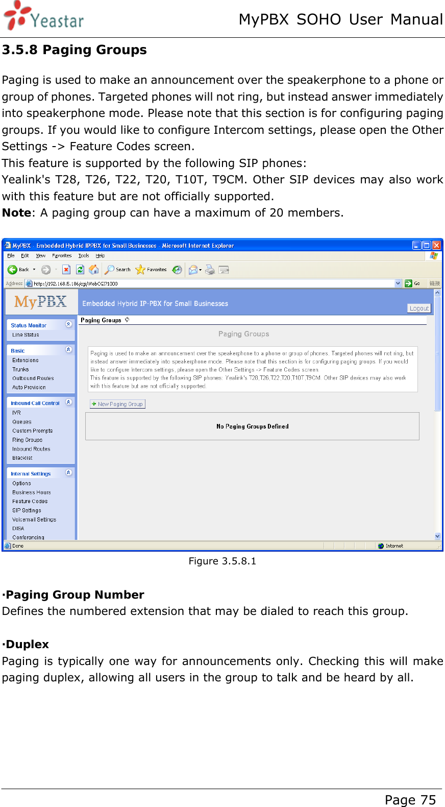 MyPBX SOHO User Manual www.yeastar.com                                          Page 75  3.5.8 Paging Groups Paging is used to make an announcement over the speakerphone to a phone or group of phones. Targeted phones will not ring, but instead answer immediately into speakerphone mode. Please note that this section is for configuring paging groups. If you would like to configure Intercom settings, please open the Other Settings -&gt; Feature Codes screen.   This feature is supported by the following SIP phones:   Yealink&apos;s T28, T26, T22, T20, T10T, T9CM. Other SIP devices may also work with this feature but are not officially supported. Note: A paging group can have a maximum of 20 members.   Figure 3.5.8.1  ·Paging Group Number Defines the numbered extension that may be dialed to reach this group.  ·Duplex Paging is typically one way for announcements only. Checking this will make paging duplex, allowing all users in the group to talk and be heard by all.  