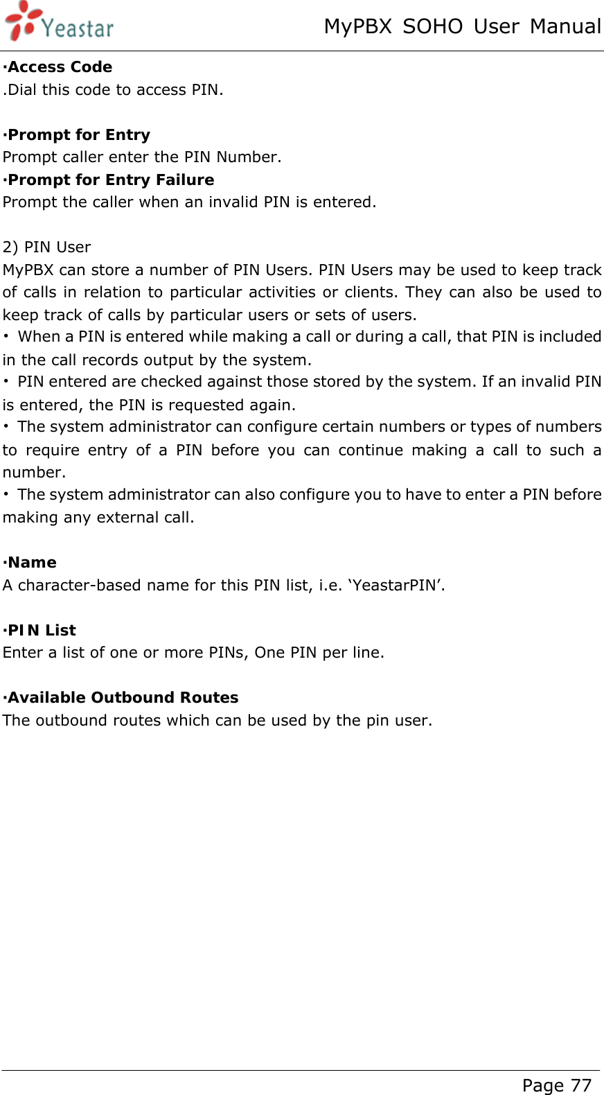 MyPBX SOHO User Manual www.yeastar.com                                          Page 77  ·Access Code .Dial this code to access PIN.  ·Prompt for Entry Prompt caller enter the PIN Number. ·Prompt for Entry Failure Prompt the caller when an invalid PIN is entered.  2) PIN User MyPBX can store a number of PIN Users. PIN Users may be used to keep track of calls in relation to particular activities or clients. They can also be used to keep track of calls by particular users or sets of users.   •  When a PIN is entered while making a call or during a call, that PIN is included in the call records output by the system.     •  PIN entered are checked against those stored by the system. If an invalid PIN is entered, the PIN is requested again.     •  The system administrator can configure certain numbers or types of numbers to require entry of a PIN before you can continue making a call to such a number.   •  The system administrator can also configure you to have to enter a PIN before making any external call.  ·Name A character-based name for this PIN list, i.e. ‘YeastarPIN’.  ·PIN List Enter a list of one or more PINs, One PIN per line.  ·Available Outbound Routes The outbound routes which can be used by the pin user.  