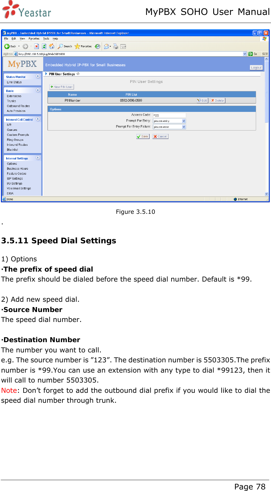 MyPBX SOHO User Manual www.yeastar.com                                          Page 78   Figure 3.5.10 . 3.5.11 Speed Dial Settings 1) Options ·The prefix of speed dial The prefix should be dialed before the speed dial number. Default is *99.  2) Add new speed dial. ·Source Number The speed dial number.  ·Destination Number The number you want to call. e.g. The source number is ”123”. The destination number is 5503305.The prefix number is *99.You can use an extension with any type to dial *99123, then it will call to number 5503305. Note: Don’t forget to add the outbound dial prefix if you would like to dial the speed dial number through trunk. 