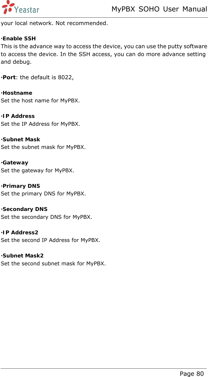 MyPBX SOHO User Manual www.yeastar.com                                          Page 80  your local network. Not recommended.  ·Enable SSH This is the advance way to access the device, you can use the putty software to access the device. In the SSH access, you can do more advance setting and debug.    ·Port: the default is 8022,    ·Hostname Set the host name for MyPBX.  ·IP Address Set the IP Address for MyPBX.  ·Subnet Mask Set the subnet mask for MyPBX.  ·Gateway Set the gateway for MyPBX.  ·Primary DNS Set the primary DNS for MyPBX.  ·Secondary DNS Set the secondary DNS for MyPBX.  ·IP Address2 Set the second IP Address for MyPBX.  ·Subnet Mask2 Set the second subnet mask for MyPBX.  