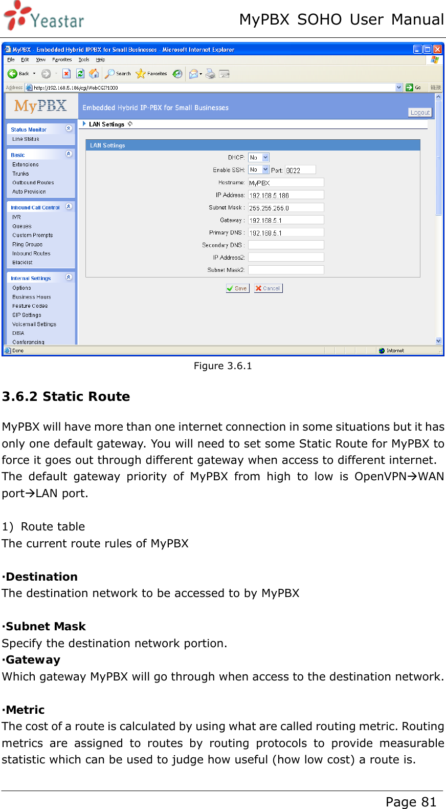 MyPBX SOHO User Manual www.yeastar.com                                          Page 81   Figure 3.6.1 3.6.2 Static Route MyPBX will have more than one internet connection in some situations but it has only one default gateway. You will need to set some Static Route for MyPBX to force it goes out through different gateway when access to different internet. The default gateway priority of MyPBX from high to low is OpenVPNÆWAN portÆLAN port.  1) Route table   The current route rules of MyPBX  ·Destination The destination network to be accessed to by MyPBX  ·Subnet Mask Specify the destination network portion. ·Gateway Which gateway MyPBX will go through when access to the destination network.  ·Metric The cost of a route is calculated by using what are called routing metric. Routing metrics are assigned to routes by routing protocols to provide measurable statistic which can be used to judge how useful (how low cost) a route is.  