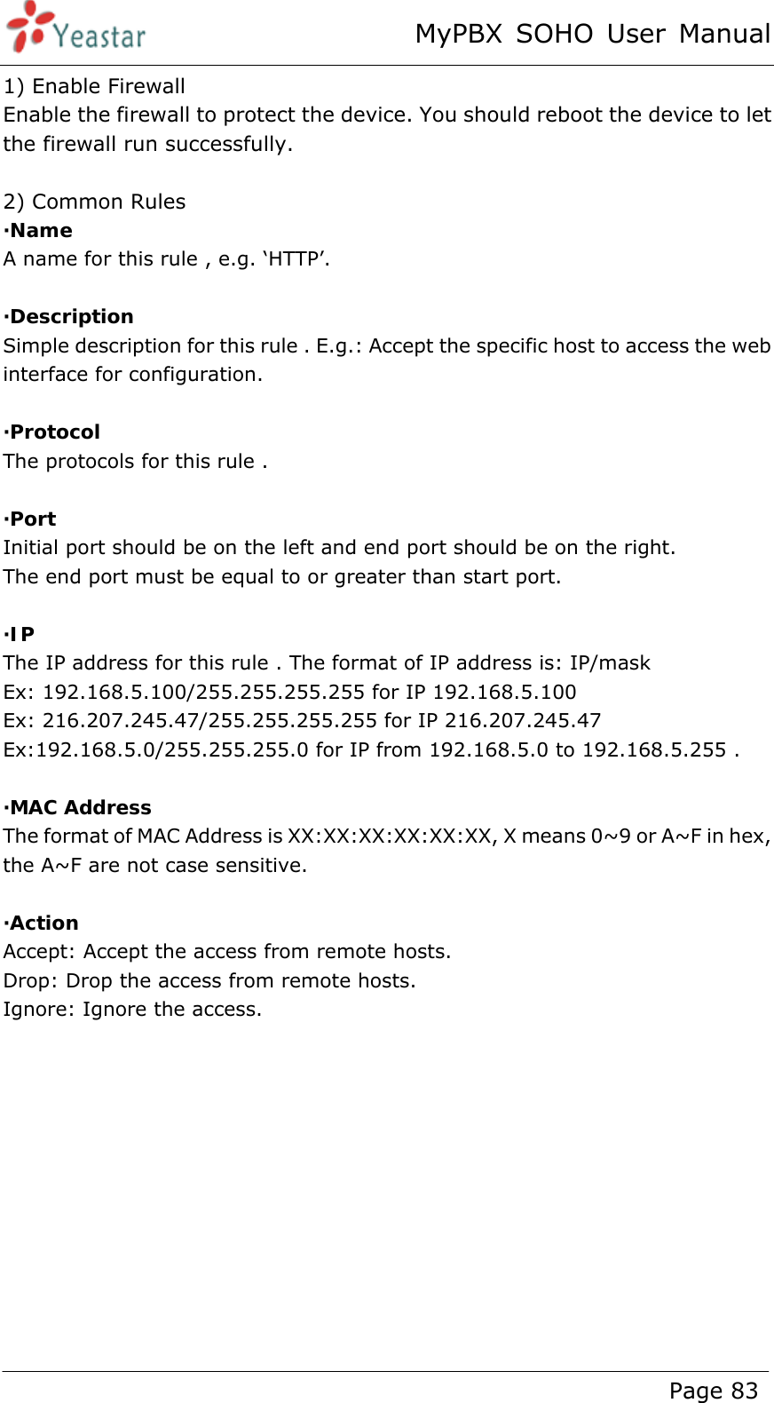 MyPBX SOHO User Manual www.yeastar.com                                          Page 83  1) Enable Firewall Enable the firewall to protect the device. You should reboot the device to let the firewall run successfully.  2) Common Rules ·Name A name for this rule , e.g. ‘HTTP’.  ·Description Simple description for this rule . E.g.: Accept the specific host to access the web interface for configuration.  ·Protocol The protocols for this rule .  ·Port Initial port should be on the left and end port should be on the right.   The end port must be equal to or greater than start port.  ·IP The IP address for this rule . The format of IP address is: IP/mask Ex: 192.168.5.100/255.255.255.255 for IP 192.168.5.100 Ex: 216.207.245.47/255.255.255.255 for IP 216.207.245.47 Ex:192.168.5.0/255.255.255.0 for IP from 192.168.5.0 to 192.168.5.255 .  ·MAC Address The format of MAC Address is XX:XX:XX:XX:XX:XX, X means 0~9 or A~F in hex, the A~F are not case sensitive.  ·Action Accept: Accept the access from remote hosts. Drop: Drop the access from remote hosts. Ignore: Ignore the access.  