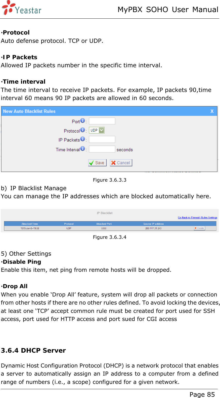 MyPBX SOHO User Manual www.yeastar.com                                          Page 85   ·Protocol Auto defense protocol. TCP or UDP.  ·IP Packets Allowed IP packets number in the specific time interval.  ·Time interval The time interval to receive IP packets. For example, IP packets 90,time interval 60 means 90 IP packets are allowed in 60 seconds.  Figure 3.6.3.3 b) IP Blacklist Manage You can manage the IP addresses which are blocked automatically here.   Figure 3.6.3.4  5) Other Settings ·Disable Ping Enable this item, net ping from remote hosts will be dropped.  ·Drop All When you enable ‘Drop All’ feature, system will drop all packets or connection from other hosts if there are no other rules defined. To avoid locking the devices, at least one ‘TCP’ accept common rule must be created for port used for SSH access, port used for HTTP access and port sued for CGI access   3.6.4 DHCP Server Dynamic Host Configuration Protocol (DHCP) is a network protocol that enables a server to automatically assign an IP address to a computer from a defined range of numbers (i.e., a scope) configured for a given network. 