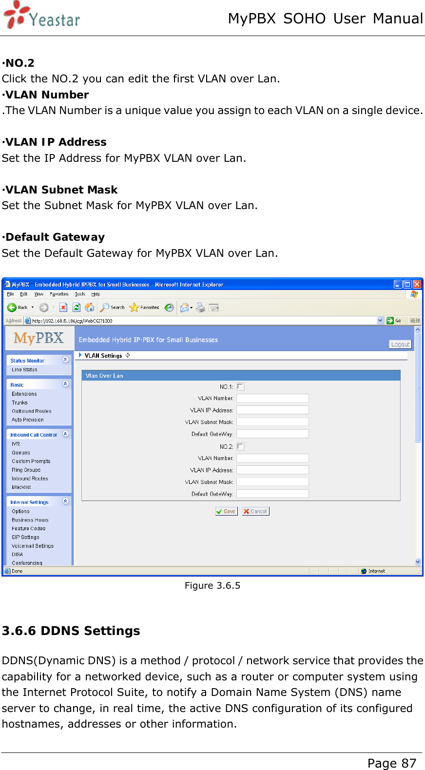 MyPBX SOHO User Manual www.yeastar.com                                          Page 87   ·NO.2 Click the NO.2 you can edit the first VLAN over Lan. ·VLAN Number .The VLAN Number is a unique value you assign to each VLAN on a single device.  ·VLAN IP Address Set the IP Address for MyPBX VLAN over Lan.  ·VLAN Subnet Mask Set the Subnet Mask for MyPBX VLAN over Lan.  ·Default Gateway Set the Default Gateway for MyPBX VLAN over Lan.   Figure 3.6.5  3.6.6 DDNS Settings DDNS(Dynamic DNS) is a method / protocol / network service that provides the capability for a networked device, such as a router or computer system using the Internet Protocol Suite, to notify a Domain Name System (DNS) name server to change, in real time, the active DNS configuration of its configured hostnames, addresses or other information. 