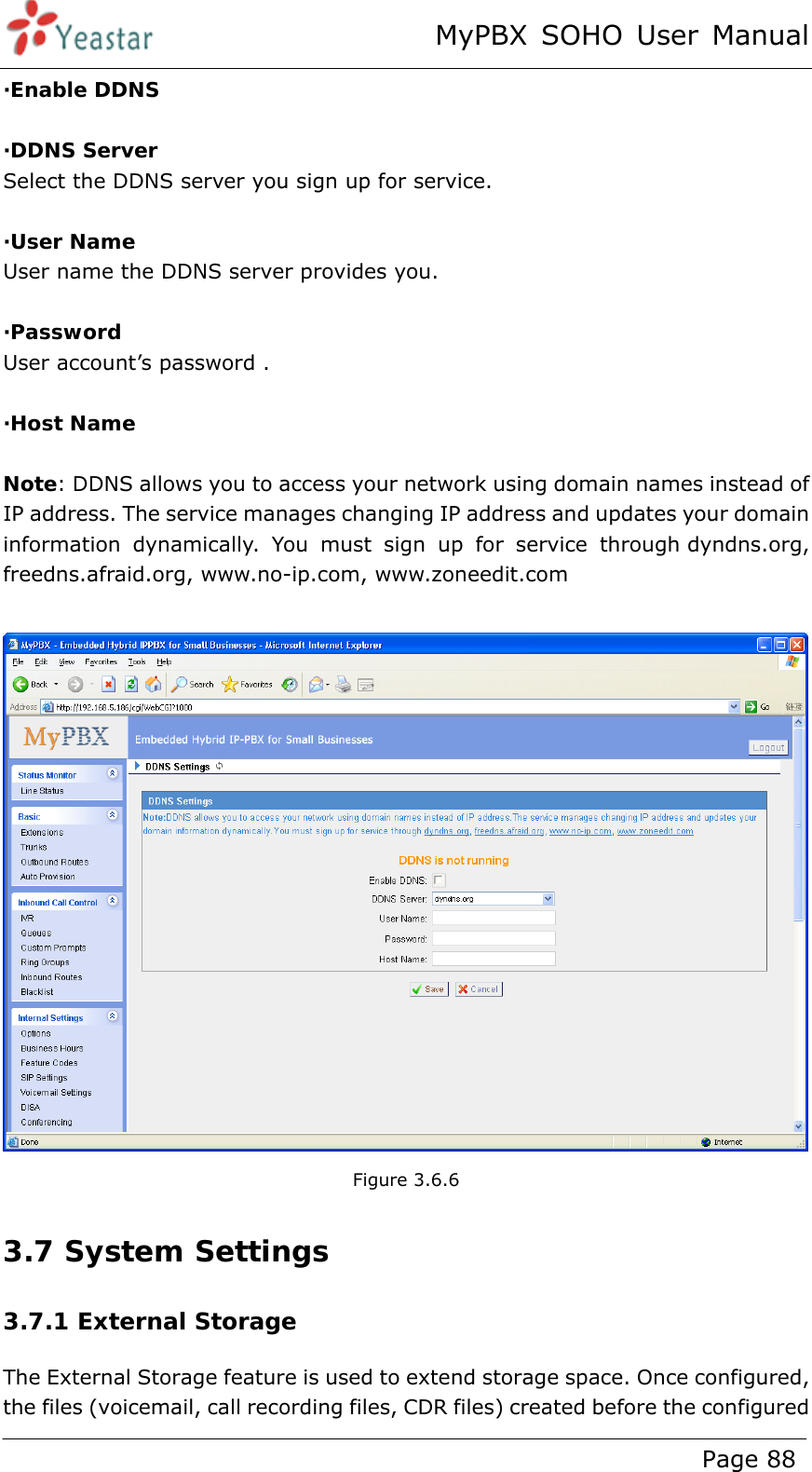 MyPBX SOHO User Manual www.yeastar.com                                          Page 88  ·Enable DDNS  ·DDNS Server Select the DDNS server you sign up for service.  ·User Name User name the DDNS server provides you.  ·Password User account’s password .  ·Host Name  Note: DDNS allows you to access your network using domain names instead of IP address. The service manages changing IP address and updates your domain information dynamically. You must sign up for service through dyndns.org, freedns.afraid.org, www.no-ip.com, www.zoneedit.com   Figure 3.6.6 3.7 System Settings 3.7.1 External Storage The External Storage feature is used to extend storage space. Once configured, the files (voicemail, call recording files, CDR files) created before the configured 