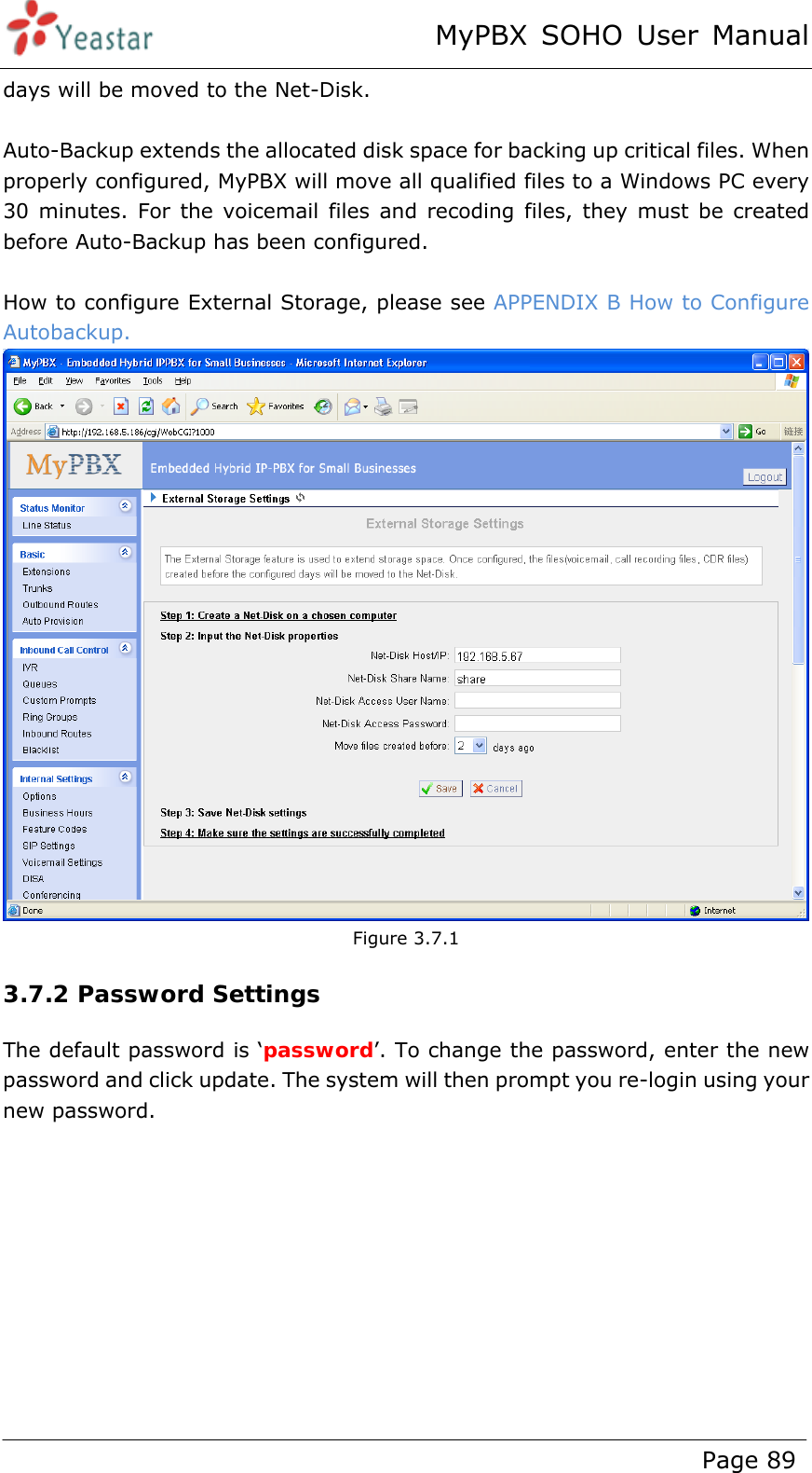 MyPBX SOHO User Manual www.yeastar.com                                          Page 89  days will be moved to the Net-Disk.    Auto-Backup extends the allocated disk space for backing up critical files. When properly configured, MyPBX will move all qualified files to a Windows PC every 30 minutes. For the voicemail files and recoding files, they must be created before Auto-Backup has been configured.    How to configure External Storage, please see APPENDIX B How to Configure Autobackup.  Figure 3.7.1 3.7.2 Password Settings The default password is ‘password’. To change the password, enter the new password and click update. The system will then prompt you re-login using your new password. 