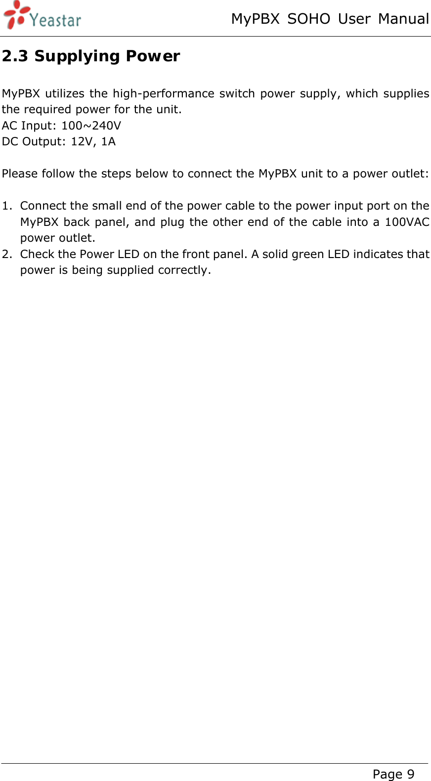 MyPBX SOHO User Manual www.yeastar.com                                          Page 9  2.3 Supplying Power MyPBX utilizes the high-performance switch power supply, which supplies the required power for the unit. AC Input: 100~240V DC Output: 12V, 1A  Please follow the steps below to connect the MyPBX unit to a power outlet:  1. Connect the small end of the power cable to the power input port on the MyPBX back panel, and plug the other end of the cable into a 100VAC power outlet. 2. Check the Power LED on the front panel. A solid green LED indicates that power is being supplied correctly.  