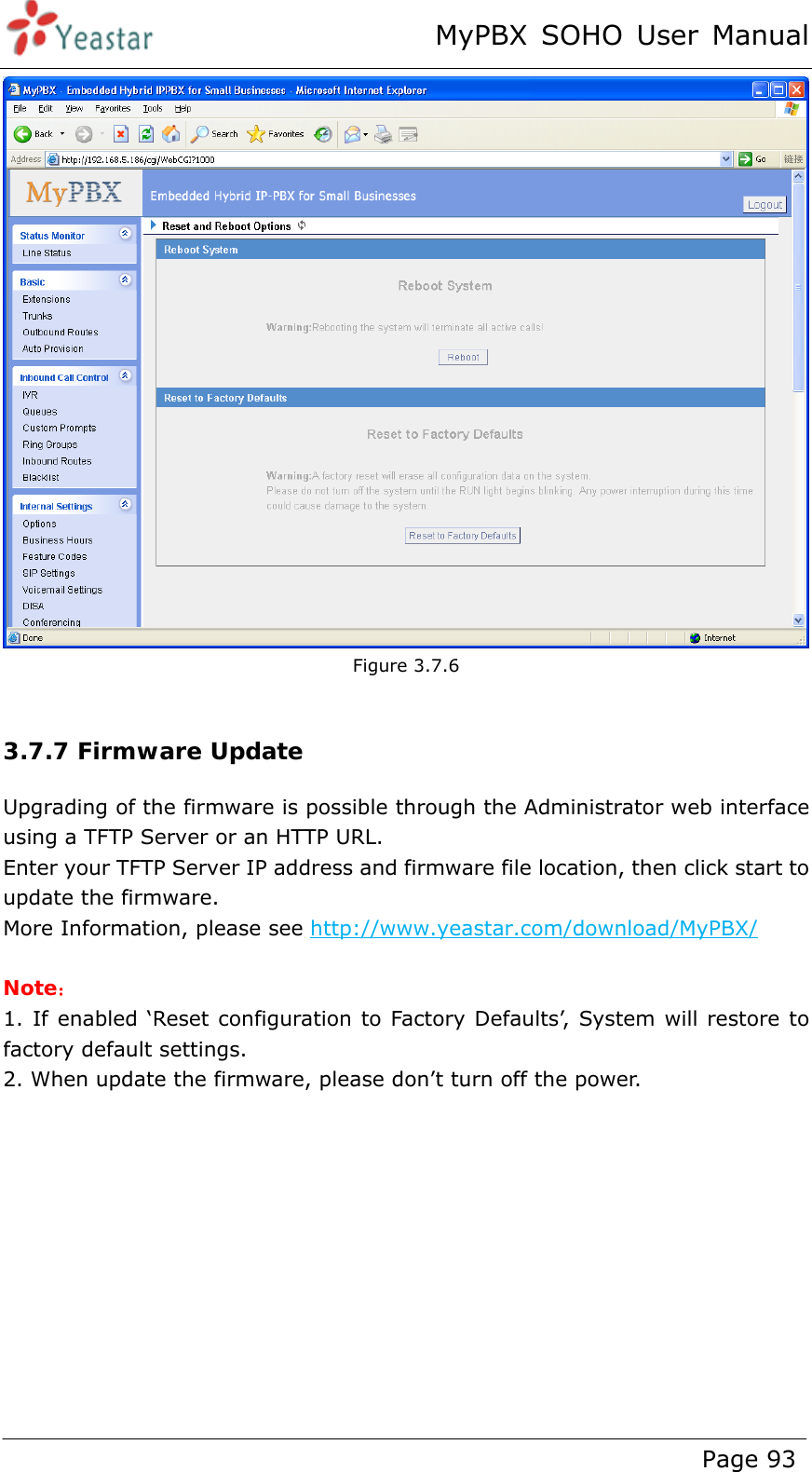 MyPBX SOHO User Manual www.yeastar.com                                          Page 93   Figure 3.7.6  3.7.7 Firmware Update Upgrading of the firmware is possible through the Administrator web interface using a TFTP Server or an HTTP URL. Enter your TFTP Server IP address and firmware file location, then click start to update the firmware. More Information, please see http://www.yeastar.com/download/MyPBX/  Note： 1. If enabled ‘Reset configuration to Factory Defaults’, System will restore to factory default settings. 2. When update the firmware, please don’t turn off the power.    