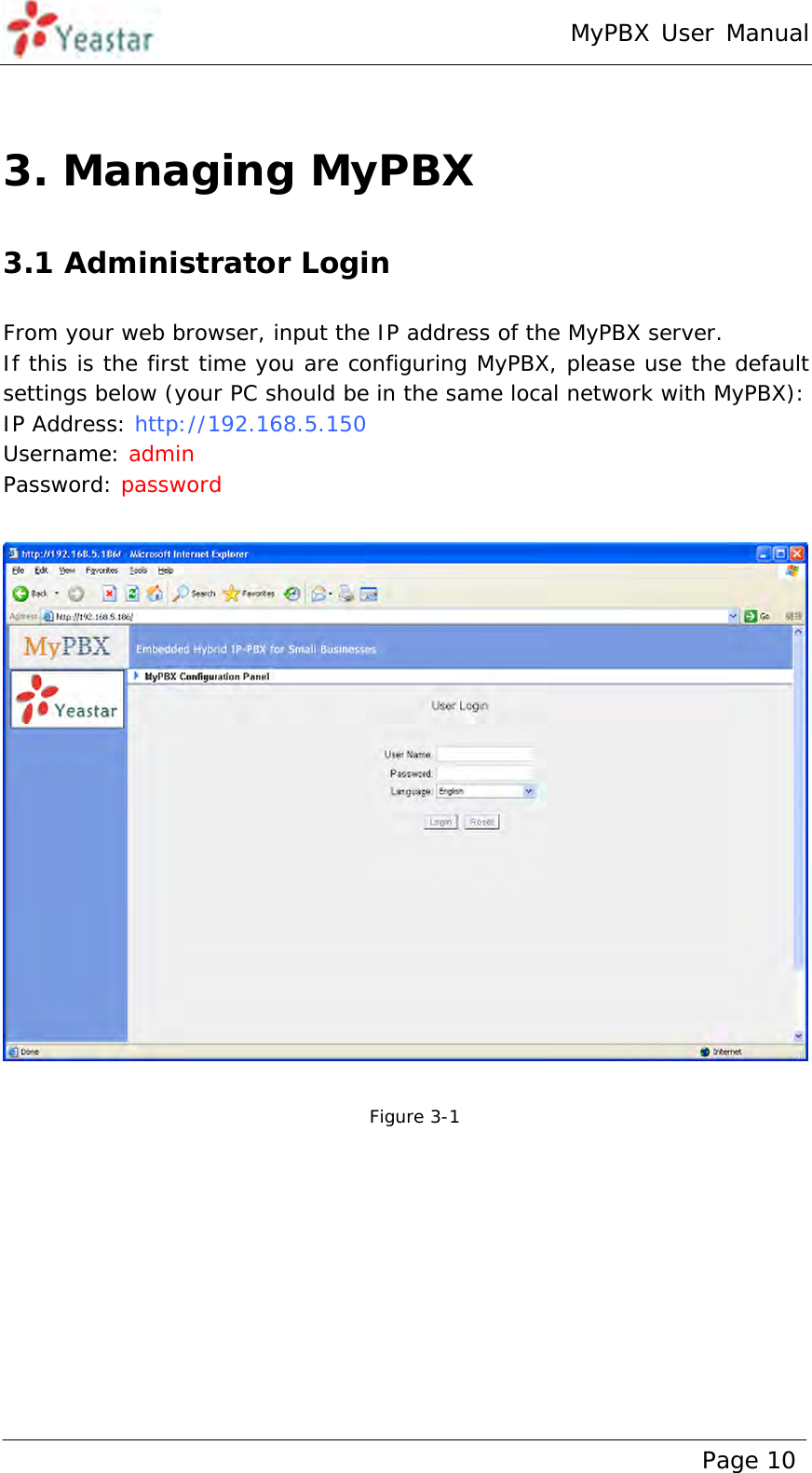 MyPBX User Manual www.yeastar.com                                          Page 10   3. Managing MyPBX 3.1 Administrator Login From your web browser, input the IP address of the MyPBX server.  If this is the first time you are configuring MyPBX, please use the default settings below (your PC should be in the same local network with MyPBX): IP Address: http://192.168.5.150 Username: admin  Password: password     Figure 3-1  