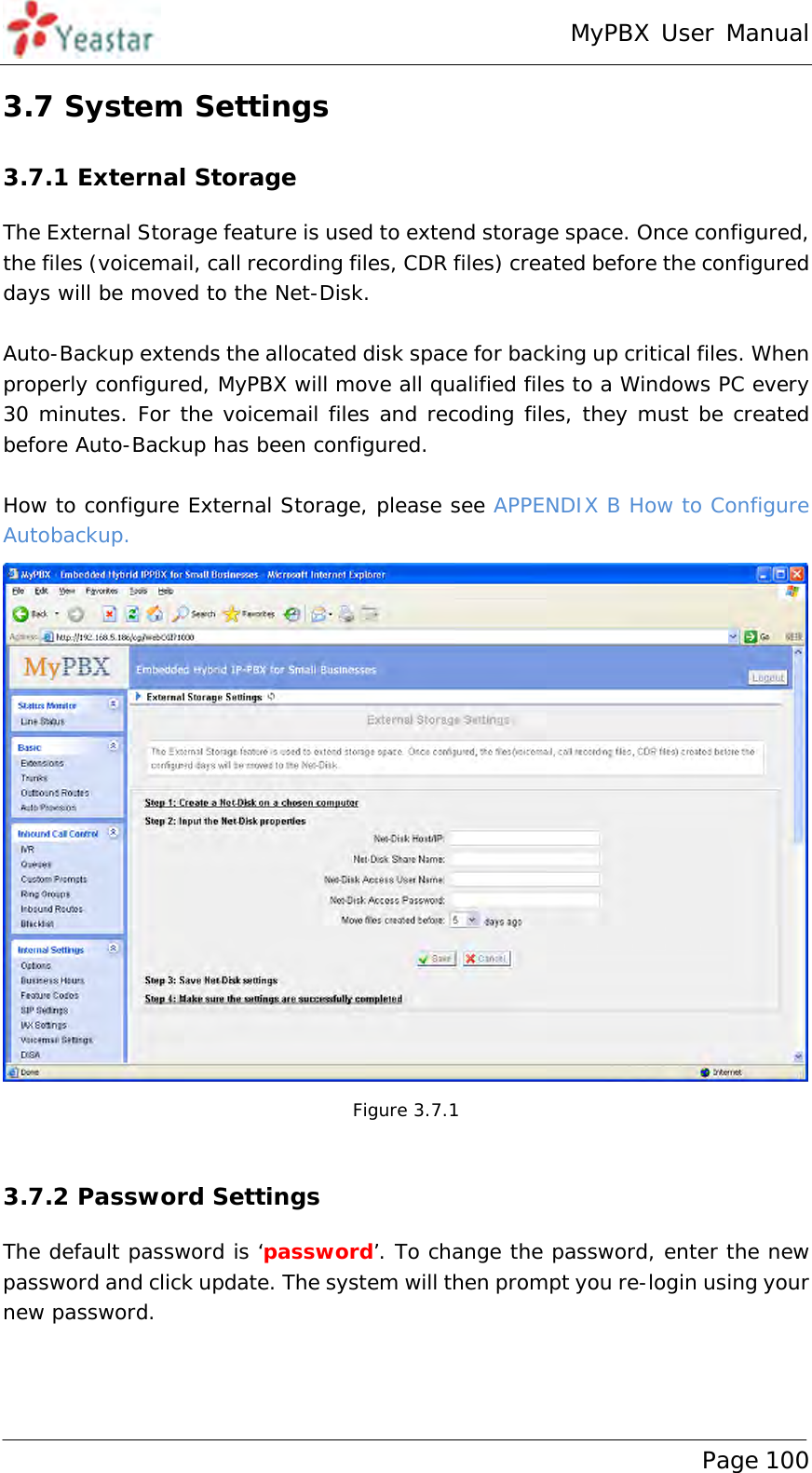 MyPBX User Manual www.yeastar.com                                          Page 100  3.7 System Settings 3.7.1 External Storage The External Storage feature is used to extend storage space. Once configured, the files (voicemail, call recording files, CDR files) created before the configured days will be moved to the Net-Disk.   Auto-Backup extends the allocated disk space for backing up critical files. When properly configured, MyPBX will move all qualified files to a Windows PC every 30 minutes. For the voicemail files and recoding files, they must be created before Auto-Backup has been configured.   How to configure External Storage, please see APPENDIX B How to Configure Autobackup.  Figure 3.7.1  3.7.2 Password Settings The default password is ‘password’. To change the password, enter the new password and click update. The system will then prompt you re-login using your new password. 