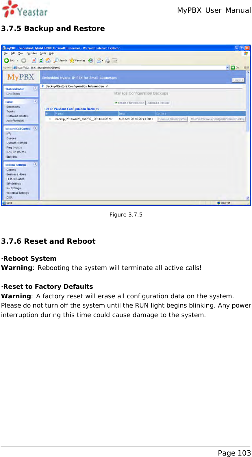 MyPBX User Manual www.yeastar.com                                          Page 103  3.7.5 Backup and Restore  Figure 3.7.5  3.7.6 Reset and Reboot ·Reboot System Warning: Rebooting the system will terminate all active calls!  ·Reset to Factory Defaults Warning: A factory reset will erase all configuration data on the system.  Please do not turn off the system until the RUN light begins blinking. Any power interruption during this time could cause damage to the system.   