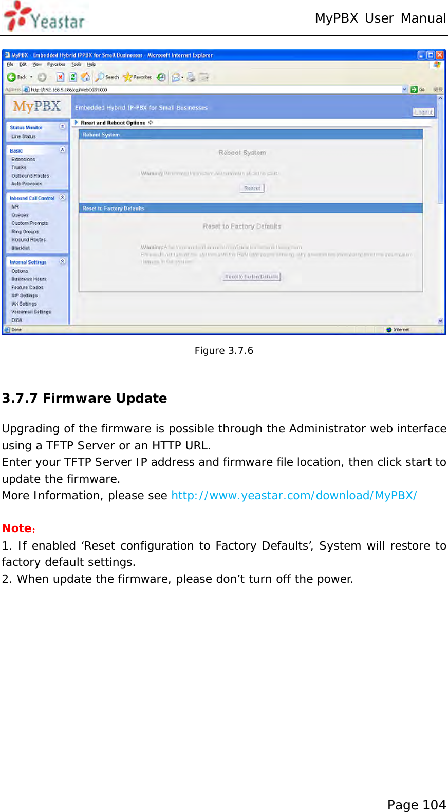 MyPBX User Manual www.yeastar.com                                          Page 104   Figure 3.7.6  3.7.7 Firmware Update Upgrading of the firmware is possible through the Administrator web interface using a TFTP Server or an HTTP URL. Enter your TFTP Server IP address and firmware file location, then click start to update the firmware. More Information, please see http://www.yeastar.com/download/MyPBX/  Note： 1. If enabled ‘Reset configuration to Factory Defaults’, System will restore to factory default settings. 2. When update the firmware, please don’t turn off the power.   